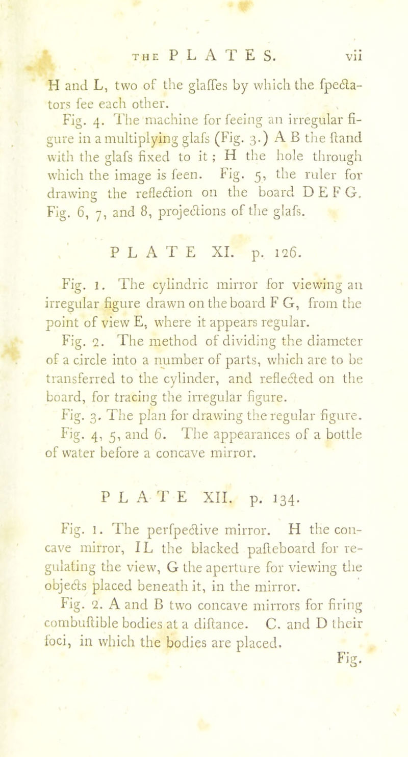 H and L, two of the glaffes by which the fpecta- tors fee each other. Fig. 4. The machine for feeing an irregular fi- gure in a multiplying glafs (Fig. 3.) A B the Hand with the glafs fixed to it ; H the hole through which the image is feen. Fig. 5, the ruler for drawing the reflection on the board D E F G. Fig. 6, 7, and 8, projections of the glafs. PLATE XI. p. 126. Fig. 1. The cylindric mirror for viewing an irregular figure drawn on the board F G, from the point of view E, where it appears regular. Fig. 2. The method of dividing the diameter of a circle into a number of parts, which are to be transferred to the cylinder, and reflected on the board, for tracing the irregular figure. Fig. 3. The plan for drawing the regular figure. Fig. 4, 5, and 6. The appearances of a bottle of water before a concave mirror. PLATE XII. p. 134. Fig. 1. The perfpective mirror. H the con- cave mirror, IL the blacked palteboard for re- gulating the view, G the aperture for viewing the objects placed beneath it, in the mirror. Fig. 2. A and B two concave mirrors for firing combufiible bodies at a diftance. C. and D I heir foci, in which the bodies are placed. Fig.