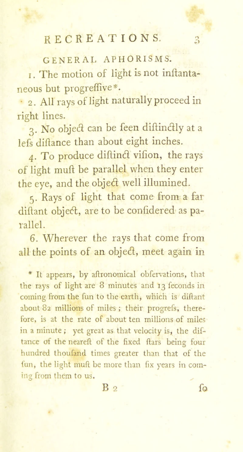 GENERAL APHORISMS. i. The motion of light is not inftanta- neous but progreflive*. • 2. All rays of light naturally proceed in right lines. 3. No objeci can be feen diftindly at a lefs diliance than about eight inches. 4. To produce diflind vifion, the rays of light muft be parallel when they enter the eye, and the objed well illumined. 5. Rays of light that come from a far diftant objed, are to be considered as pa- rallel. 6. Wherever the rays that come from all the points of an objed, meet again in * It appears, by aftronomical obfervations, that the rays of light are 8 minutes and 13 feconds in coming from the fun to the earth, which is diftant about 82 millions of miles ; their progrefs, there- fore, is at the rate of about ten millions of miles in a minute ; yet great as that velocity is, the dif- tance of the neareft of the fixed ftars being four hundred thoufand times greater than that of the fun, the light muft be more than fix years in com- ing from them to us.