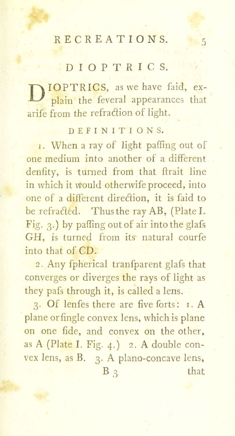 DIOPTRICS. IOPTRICS, as we have faid, ex- plain the feveral appearances that arife from the refradion of light. DEFINITIONS. 1. When a ray of light palling out of one medium into another of a different denfity, is turned from that ftrait line in which it would otherwife proceed, into one of a different diredion, it is faid to be refraded. Thus the ray AB, (Plate I. Fig. 3.) by palling out of air into the glafs GH, is turned from its- natural courfe into that of CD. 2. Any fpherical tranfparent glafs that converges or diverges the rays of light as they pafs through it, is called a lens. 3. Of lenfes there are five forts: 1. A plane orfingle convex lens, which is plane on one fide, and convex on the other, as A (Plate I. Fig. 4.) 2. A double con- vex lens, as B. 3. A plano-concave lens, that