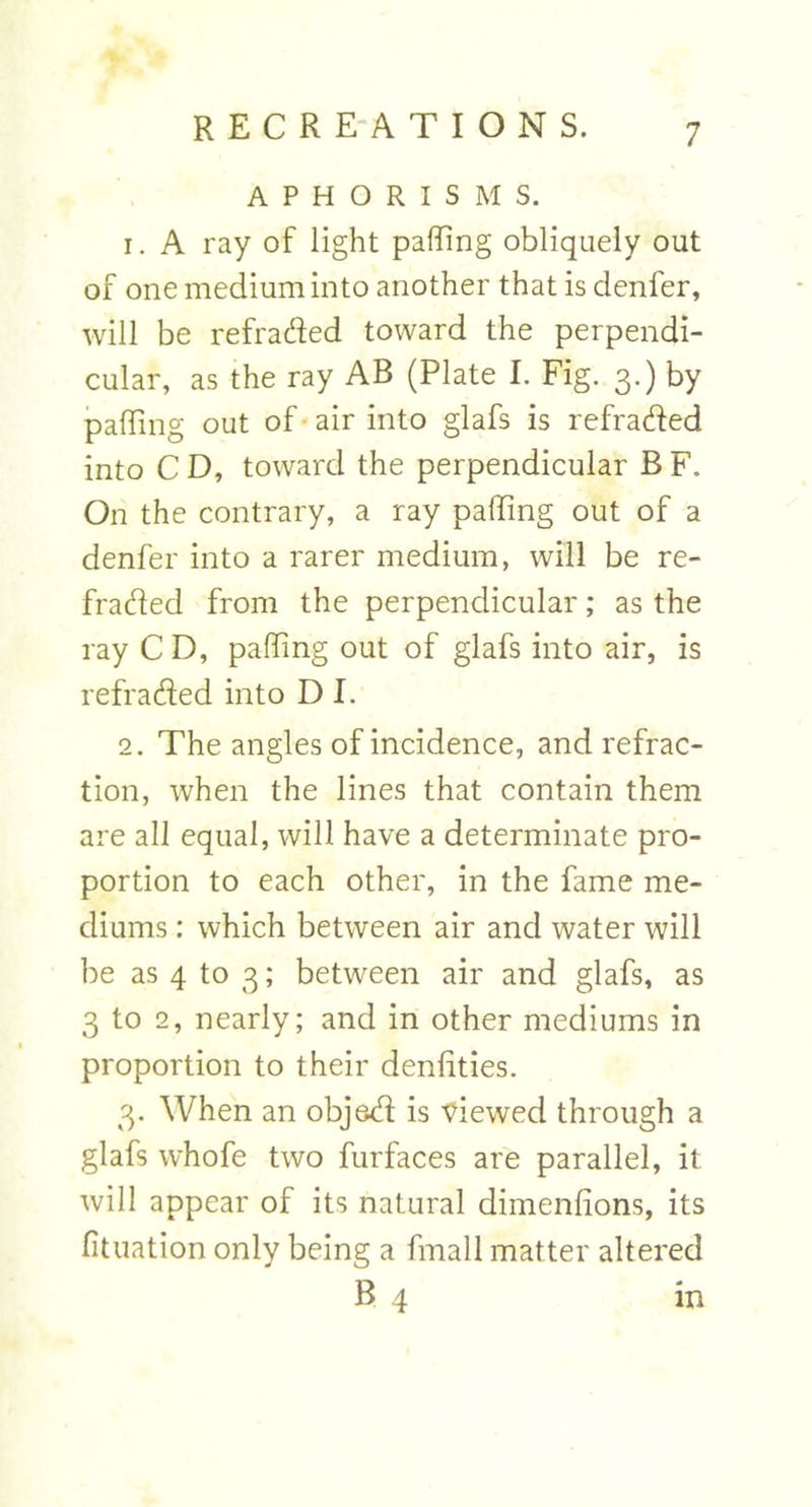 APHORISMS. 1. A ray of light palling obliquely out of one medium into another that is denfer, will be refraded toward the perpendi- cular, as the ray AB (Plate I. Fig. 3.) by paffing out of air into glafs is refraded into CD, toward the perpendicular BF. On the contrary, a ray paffing out of a denfer into a rarer medium, will be re- fraded from the perpendicular ; as the ray C D, paffing out of glafs into air, is refraded into D I. 2. The angles of incidence, and refrac- tion, when the lines that contain them are all equal, will have a determinate pro- portion to each other, in the fame me- diums : which between air and water will be as 4 to 3; between air and glafs, as 3 to 2, nearly; and in other mediums in proportion to their deniities. 3. When an objed is viewed through a glafs whofe two furfaces are parallel, it will appear of its natural dimenlions, its fituation only being a final 1 matter altered B 4 in