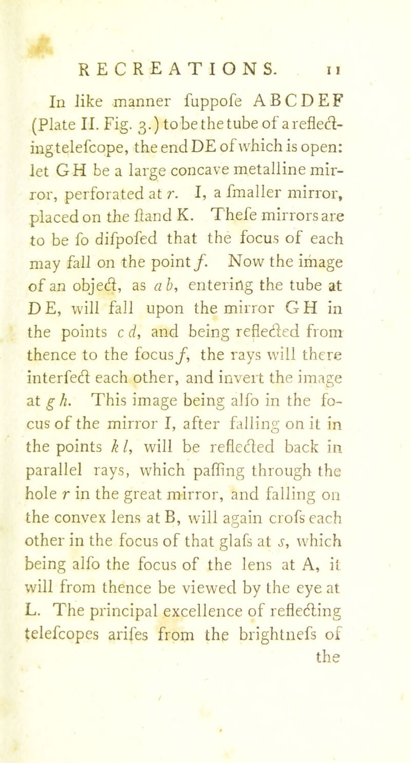 In like manner fuppofe A B C D E F (Plate II. Fig. 3.) to be the tube of a reflect- ing telefcope, the end DE of which is open: let GH be a large concave metalline mir- ror, perforated at r. I, a fmaller mirror, placed on the hand K. T'hefe mirrors are to be fo difpofed that the focus of each may fall on the point/. Now the image of an objed, as ab, entering the tube at D E, will fall upon the mirror G H in the points c d, and being reflected from thence to the focus/, the rays will there interfed each other, and invert the image at g h. This image being alfo in the fo- cus of the mirror I, after falling on it in the points k /, will be refleded back in parallel rays, which palling through the hole r in the great mirror, and falling on the convex lens at B, will again crofs each other in the focus of that glafs at j, which being alfo the focus of the lens at A, it will from thence be viewed by the eye at L. The principal excellence of refleding telefcopes arifes from the brightnefs of the