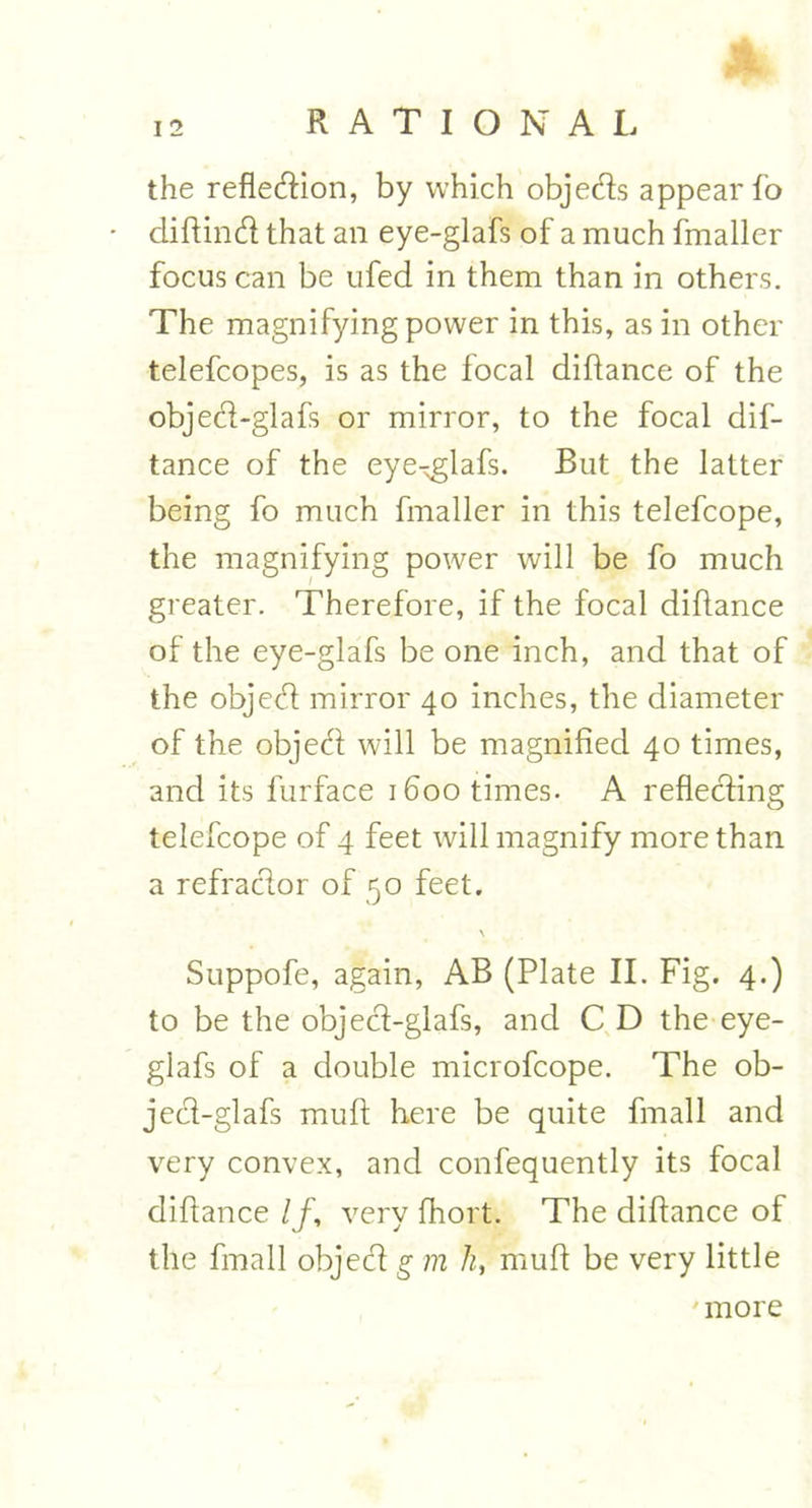 the reflection, by which objects appear fo diflinct that an eye-glafs of a much fmaller focus can be ufed in them than in others. The magnifying power in this, as in other telefcopes, is as the focal diflance of the object-glafs or mirror, to the focal dis- tance of the eye-.glafs. But the latter being fo much fmaller in this telefcope, the magnifying power will be fo much greater. Therefore, if the focal diflance of the eye-glafs be one inch, and that of the object mirror 40 inches, the diameter of the object will be magnified 40 times, and its furface 1600 times- A reflecting telefcope of 4 feet will magnify more than a refractor of 50 feet. Suppofe, again, AB (Plate II. Fig. 4.) to be the object-glafs, and C D the eye- glafs of a double microfcope. The ob- ject-glafs muff here be quite fmall and very convex, and confequently its focal diflance If, very fhort. The diflance of the fmall object g m h, mull be very little more
