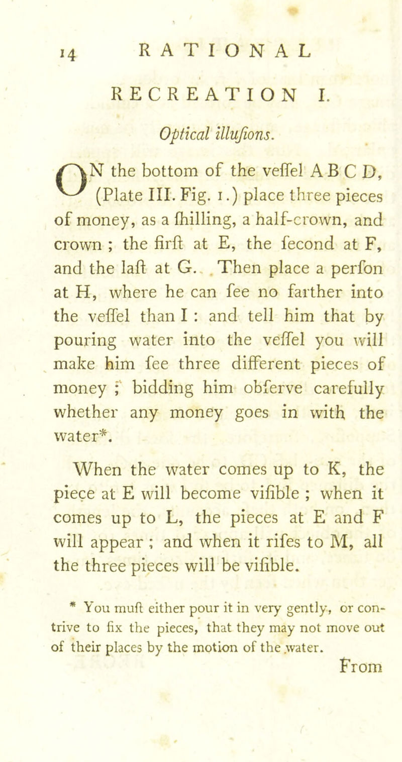 *4 RECREATION I. Optical illujions. /^vN the bottom of the veffel ABCD, (Plate III. Fig. i.) place three pieces of money, as a fhilling, a half-crown, and crown ; the firft at E, the fecond at F, and the laid at G. Then place a perfon at H, where he can fee no farther into the veffel than I : and tell him that by pouring water into the veffel you will make him fee three different pieces of money ; bidding him obferve carefully whether any money goes in with the water*. When the water comes up to K, the piece at E will become vihble ; when it comes up to L, the pieces at E and F will appear ; and when it rifes to M, all the three pieces will be vihble. * You muft either pour it in very gently, or con- trive to fix the pieces, that they may not move out of their places by the motion of the water. From