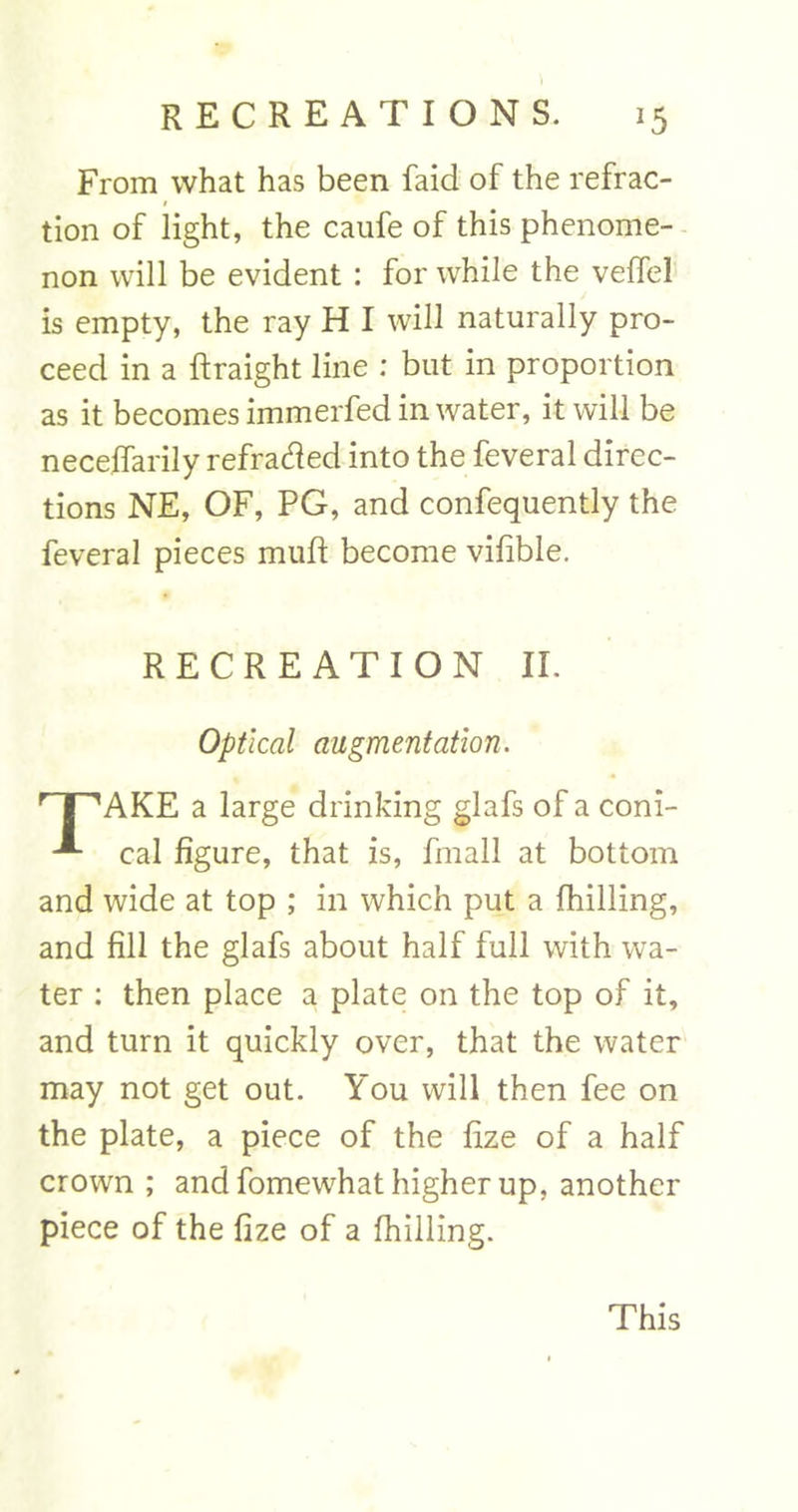 From what has been faid of the refrac- I tion of light, the caufe of this phenome- non will be evident : for while the veffel is empty, the ray H I will naturally pro- ceed in a ftraight line ; but in proportion as it becomes immerfed in water, it will be neceffarily refracted into the feveral direc- tions NE, OF, PG, and confequently the feveral pieces mulf become vilible. RECREATION II. Optical augmentation. r I ^AKE a large drinking glafs of a coni- cal figure, that is, fmall at bottom and wide at top ; in which put a fhilling, and fill the glafs about half full with wa- ter : then place a plate on the top of it, and turn it quickly over, that the water may not get out. You will then fee on the plate, a piece of the fize of a half crown ; and fomewhat higher up, another piece of the fize of a fhilling. This