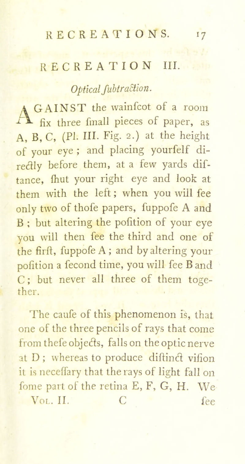 RECREATION III. Optical fubtraStion. a GAINST the wainfcot of a room -TV Rx three fmall pieces of paper, as A, B, C, (PI. HI. Fig. 2.) at the height of your eye ; and placing yourfelf di- rectly before them, at a few yards dis- tance, {hut your right eye and look at them with the left; when you will fee only two of thofe papers, fuppofe A and B ; but altering the pofition of your eye you will then fee the third and one of the firft, fuppofe A ; and by altering your pofition a Second time, you will fee B and C; but never all three of them toge- ther. The caufe of this phenomenon is, that one of the three pencils of rays that come from thefeobjeds, falls on the optic nerve at D ; whereas to produce diftind vifion it is neceffary that the rays of light fall on fome part of the retina E, F, G, Ii. We Vol. II. C fee