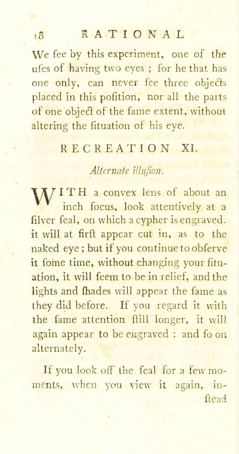 We fee by this experiment, one of the ufes of having two eyes ; for he that has one only, can never fee three objects placed in this pofition, nor all the parts of one objed of the fame extent, without altering the fituation of his eye. RECREATION XI. Alternate illufion. I T H a convex lens of about an inch focus, look attentively at a River feal, on which a cypher is engraved, it will at firft appear cut in, as to the naked eye ; but if you continue to obferve it fome time, without changing your fitu- ation, it will feem to be in relief, and the lights and fhades will appear the fame as they did before. If you regard it with the fame attention Rill longer, it will again appear to be engraved : and fo on alternately. It you look off the feal for a few mo- ments, when you view it again, in- fiead