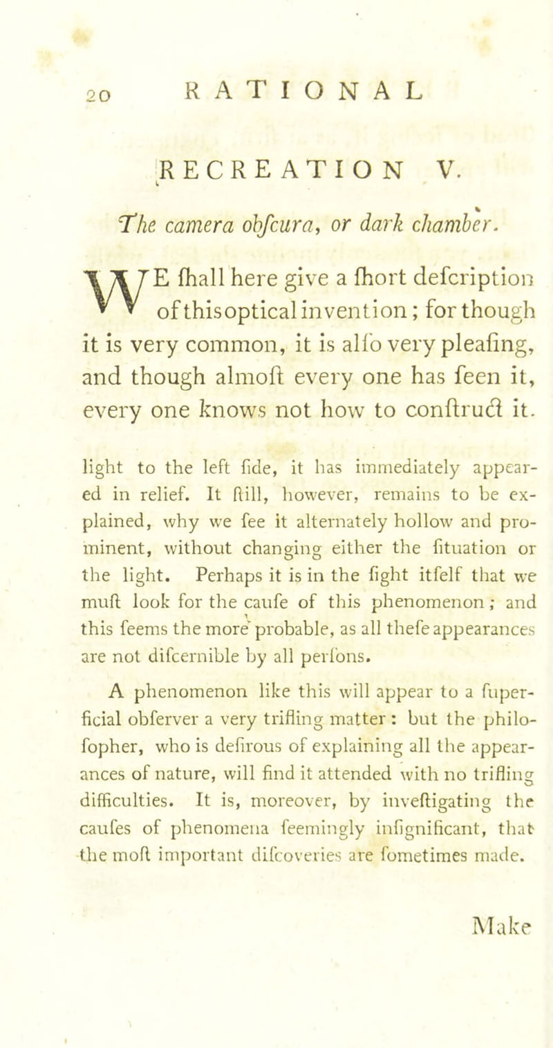 RECREATION V. b % The camera ohfcura, or dark chamber. WE fhall here give a fhort defcription of thisoptical invention; for though it is very common, it is alfo very pleafing, and though almoft every one has feen it, every one knows not how to conftrud it. light to the left ficle, it has immediately appear- ed in relief. It Rill, however, remains to be ex- plained, why we fee it alternately hollow and pro- minent, without changing either the fituation or the light. Perhaps it is in the fight itfelf that we muR look for the caufe of this phenomenon; and this feems the more' probable, as all thefe appearances are not difcernible by all perfons. A phenomenon like this will appear to a fuper- ficial obferver a very trifling matter : but the philo- fopher, who is defirous of explaining all the appear- ances of nature, will find it attended with no trifling difficulties. It is, moreover, by inveftigating the caufes of phenomena feemingly infignificant, that the moR important difcoveries are fometimes made. Make
