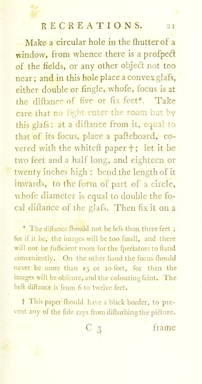 Make a circular hole in the fhutterof a window, from whence there is a profped of the fields, or any other objecfi not too near; and in this hole place a convex glafs, either double or tingle, whofe, focus is at the dilfance of five or fix feet*. Take care that no light enter the room but by this glafs: at a diftance from it, equal to that of its focus, place a pafteboard, co- vered with the whitcft paper f; let it be two feet and a half long, and eighteen or twenty inches high : bend the length of it inwards, to the form of part of a circle, whofe diameter is equal to double the fo- cal difiance of the glafs. Then fix it on a * The diftance fhould not be lets than three feet ; for if it be, the images will be too fmall, and there will not be fufficient room for the fpedtators to ftand conveniently. On the other hand the focus fhould never be more than 15 or 20 feet, for then the images will be obfcure, and the colouring faint. The belt diftance is from 6 to twelve feet. t This paper fhould have a black border, to pre- vent any of the fide rays from difturbing the picture. c o o frame