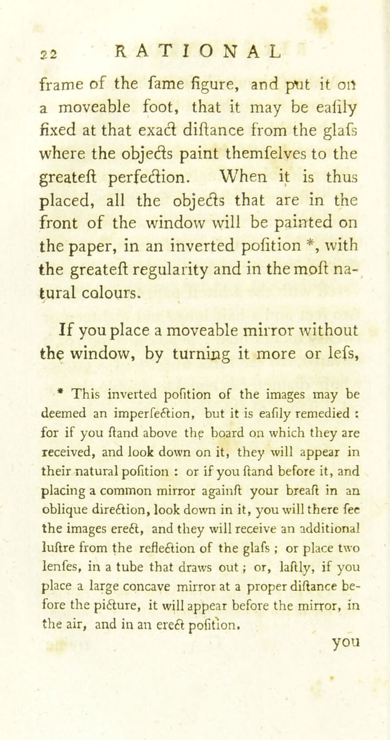 frame of the fame figure, and put it oil a moveable foot, that it may be ealily fixed at that exacft diftance from the glafs where the objeds paint themfelves to the greateft perfection. When it is thus placed, all the objects that are in the front of the window will be painted on the paper, in an inverted pofition *, with the greateft regularity and in themoft na- tural colours. If you place a moveable mirror without the window, by turning it more or lefs, * This inverted pofition of the images may be deemed an imperfeftion, but it is eafily remedied : for if you ftand above the board on which they are received, and look down on it, they will appear in their natural pofition : or if you hand before it, and placing a common mirror againft your breaft in an oblique dire£lion, look down in it, you will there fee the images ereft, and they will receive an additional luftre from the refleftion of the glafs ; or place two lenfes, in a tube that draws out; or, laftly, if you place a large concave mirror at a proper diftance be- fore the pi£ture, it will appear before the mirror, in the air, and in an ere£t pofition. you