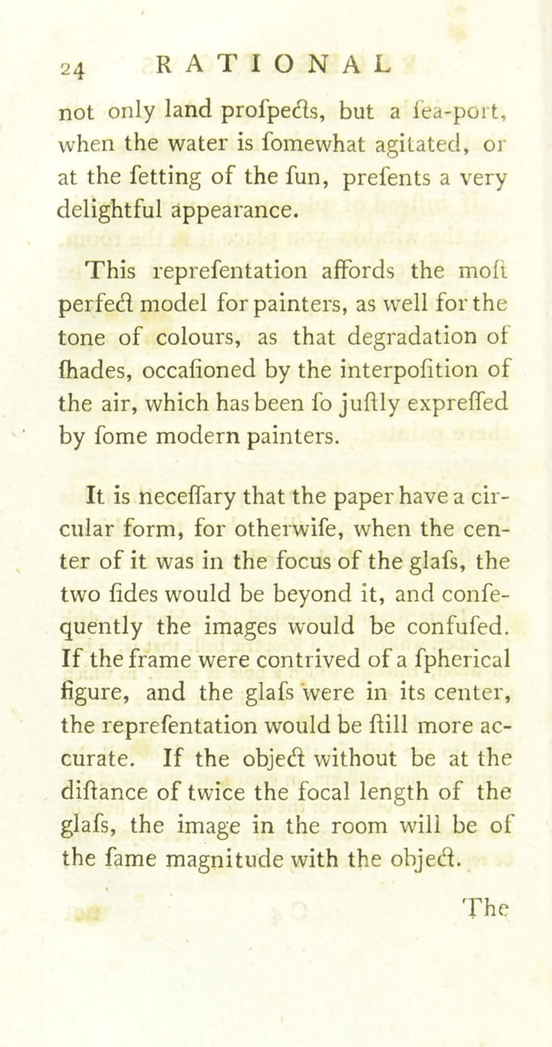 not only land profpeds, but a lea-port, when the water is fomewhat agitated, or at the fetting of the fun, prefents a very delightful appearance. This reprefentation affords the mofi perfed model for painters, as well for the tone of colours, as that degradation ol fhades, occafioned by the interpolition of the air, which has been fo juftly exprelfed by fome modern painters. It is necelfary that the paper have a cir- cular form, for otherwife, when the cen- ter of it was in the focus of the glafs, the two lides would be beyond it, and confe- quently the images w'ould be confufed. If the frame were contrived of a fpherical figure, and the glafs were in its center, the reprefentation would be If ill more ac- curate. If the objed without be at the diftance of twice the focal length of the glafs, the image in the room will be of the fame magnitude with the objed. The