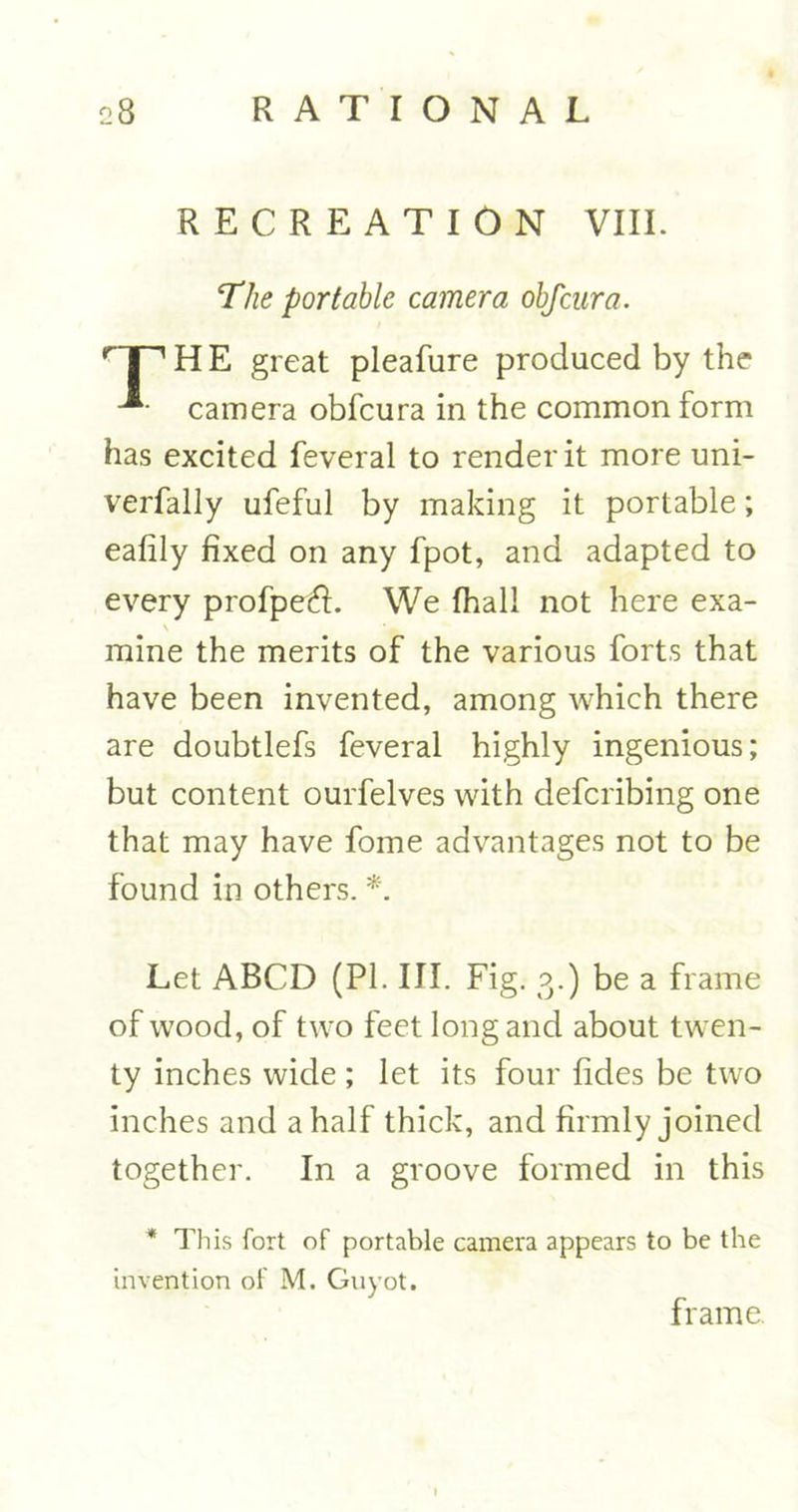 RECREATION VIII. The portable camera obfcura. rT~’ H E great pleafure produced by the camera obfcura in the common form has excited feveral to render it more uni- verfally ufeful by making it portable; eafily fixed on any fpot, and adapted to every profpefi. We fhall not here exa- \ mine the merits of the various forts that have been invented, among which there are doubtlefs feveral highly ingenious; but content ourfelves with defcribing one that may have fome advantages not to be found in others. *. Let ABCD (PI. III. Fig. 3.) be a frame of wood, of two feet long and about twen- ty inches wide ; let its four fides be two inches and a half thick, and firmly joined together. In a groove formed in this * This fort of portable camera appears to be the invention of M. Guyot. frame.