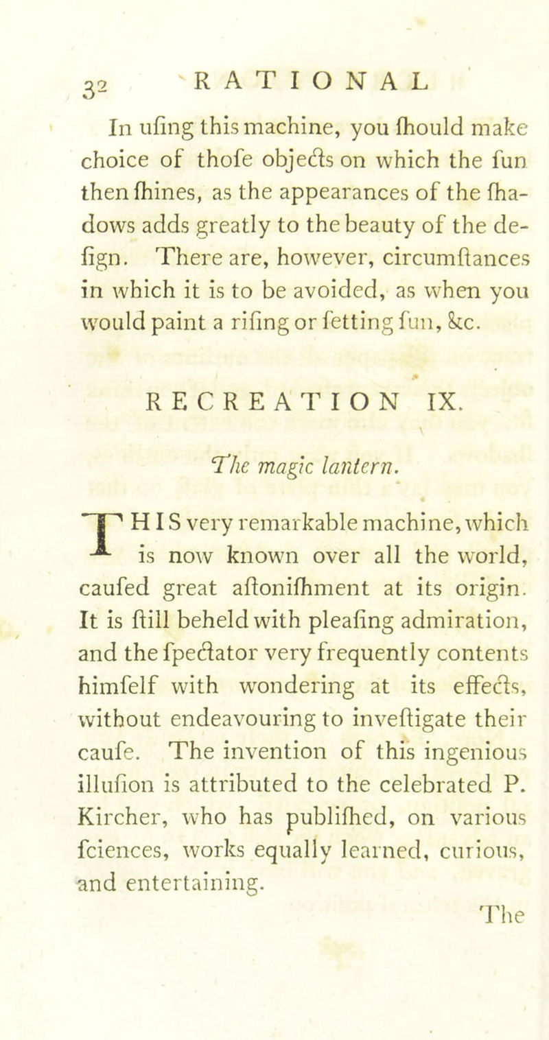 In ufing this machine, you fhould make choice of thofe objeds on which the fun thenfhines, as the appearances of the fha- dows adds greatly to the beauty of the de- fign. There are, however, circumftances in which it is to be avoided, as when you would paint a rifing or fetting fun, kc. RECREATION IX. The magic lantern. HIS very remarkable machine, which A is now known over all the world, caufed great aflonifhment at its origin. It is ftill beheld with pleafing admiration, and the fpedator very frequently contents himfelf with wondering at its effeds, without endeavouring to inveftigate their caufe. The invention of this ingenious illufion is attributed to the celebrated P. Kircher, who has publifhed, on various fciences, works equally learned, curious, nnd entertaining. The
