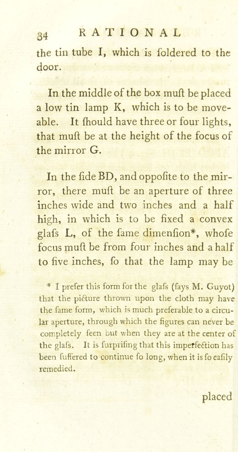 the tin tube I, which is foldered to the door. In the middle of the box muft be placed a low tin lamp K, which is to be move- able. It fhould have three or four lights, that muft be at the height of the focus of the mirror G. In the fide BD, and oppofite to the mir- ror, there muft be an aperture of three inches wide and two inches and a half high, in which is to be fixed a convex glafs L, of the fame dimenfion*, whofe focus muft be from four inches and a half to five inches, fo that the lamp may be * I prefer this form for the glafs (fays M. Guyot) that the picture thrown upon the cloth may have the fame form, which is much preferable to a circu- lar aperture, through which the figures can never be completely feen out when they are at the center of the glafs. It is furprifing that this imperfection has been fuffered to continue fo long, when it is fo eafily remedied. placed