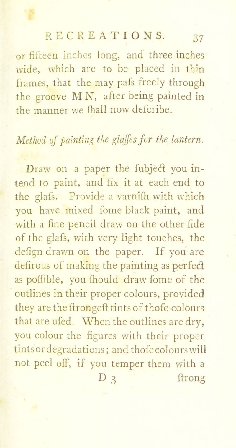 or fifteen inches long, and three inches wide, which are to be placed in thin frames, that the may pafs freely through the groove M N, after being painted in the manner we fhall now defcribe. Method of painting the glajfesfor the lantern. Draw on a paper the fubjed you in- tend to paint, and fix it at each end to the glafs. Provide a varnifh with which you have mixed fome black paint, and with a fine pencil draw on the other fide of the glafs, with very light touches, the defign drawn on the paper. If you are defirous of making the painting as perfed as poffible, you fhould draw fome of the outlines in their proper colours, provided they are the ftrongeft tints of thofe colours that are ufed. When the outlines are dry, you colour the figures with their proper tints or degradations; and thofe colours will not peel off, if you temper them with a D 3 ftrong