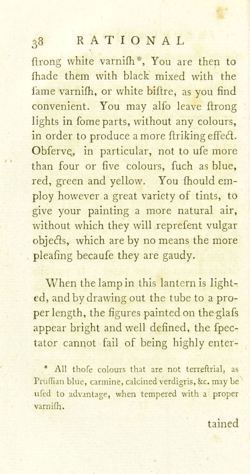 • flrong white varnifh*', You are then to fhade them with black mixed with the fame varnifh, or white biftre, as you find convenient. You may alfo leave ftrong lights in fome parts, without any colours, in order to produce a more ftriking effed. ObfervQ, in particular, not to ufe more than four or five colours, fuch as blue, red, green and yellow. You fhould em- ploy however a great variety of tints, to give your painting a more natural air, without which they will reprefent vulgar objeds, which are by no means the more pleafing becaufe they are gaudy. When the lamp in this lantern is light- ed, and by drawing out the tube to a pro- per length, the figures painted on theglafs appear bright and well defined, the fpec- tator cannot fail of being highly enter- * All thofe colours that are not terreftrial, as Pruflian blue, carmine, calcined verdigris, &amp;c. may be ufed to advantage, when tempered with a proper varnifh. tained