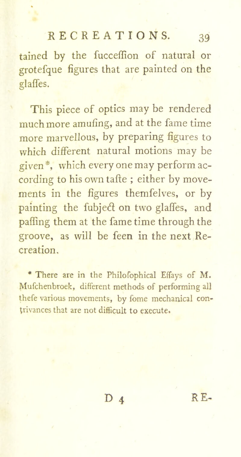 tained by the fucceflion of natural or grotefque figures that are painted on the glafles. This piece of optics may be rendered much more amufing, and at the fame time more marvellous, by preparing figures to which different natural motions may be given *, which every one may perform ac- cording to his own tafte ; either by move- ments in the figures themfelves, or by painting the fubjed on two glafles, and pafling them at the fame time through the groove, as will be feen in the next Re- creation. * There are in the Philofophical Effays of M. Mufchenbroek, different methods of performing all thefe various movements, by fome mechanical con- trivances that are not difficult to execute. D 4 RE-