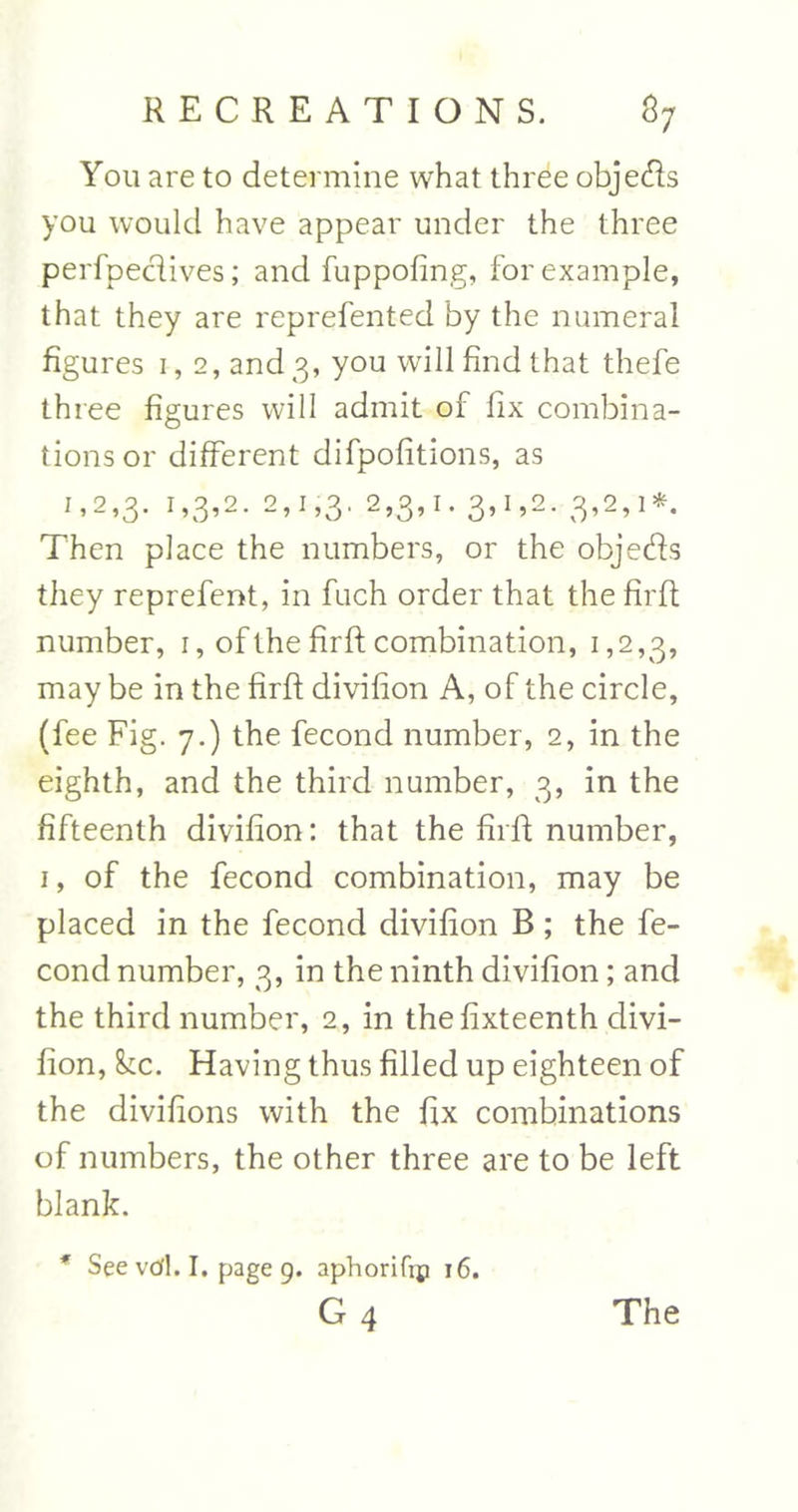 You are to determine what three objeds you would have appear under the three perfpedives; and fuppofing, for example, that they are reprefented by the numeral figures 1,2, and 3, you will find that thefe three figures will admit of fix combina- tions or different difpofitions, as 1,2,3. T>3’2- 2’1 ’3' ^S’1* 3’1 »2- 3’2’ **• Then place the numbers, or the objeds they reprefent, in fuch order that the firft number, 1, of the firft combination, 1,2,3, may be in the firft divifion A, of the circle, (fee Fig. 7.) the fecond number, 2, in the eighth, and the third number, 3, in the fifteenth divifion: that the firft number, 1, of the fecond combination, may be placed in the fecond divifion B; the fe- cond number, 3, in the ninth divifion; and the third number, 2, in thefixteenth divi- fion, he. Having thus filled up eighteen of the divifions with the ftx combinations of numbers, the other three are to be left blank. * See vd. I. page 9. aphorifip 16. g4 The