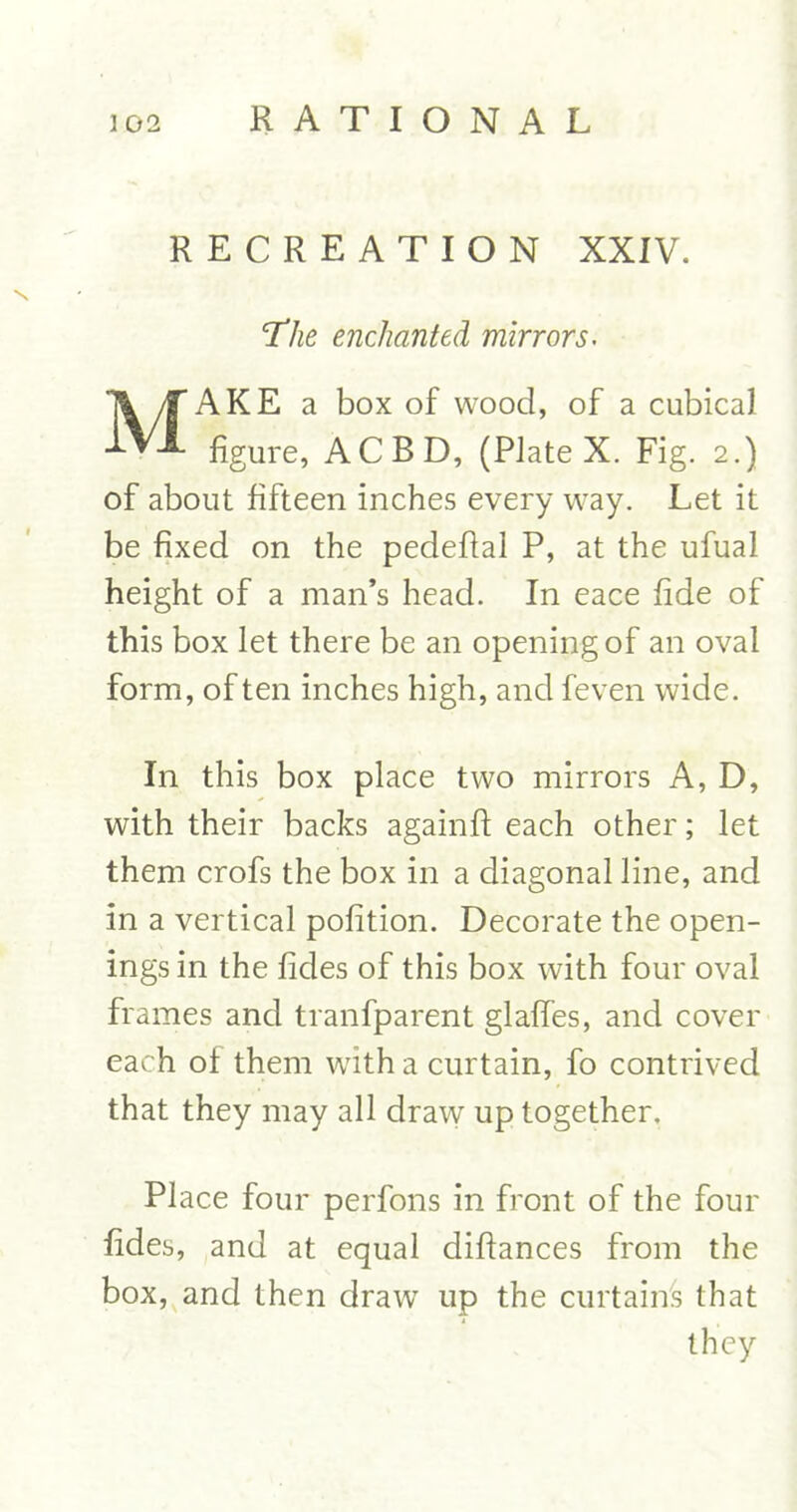 RECREATION XXIV. The enchanted mirrors. MAKE a box of wood, of a cubical figure, ACBD, (Plate X. Fig. 2.) of about fifteen inches every way. Let it be fixed on the pedefial P, at the ufual height of a man’s head. In eace fide of this box let there be an opening of an oval form, of ten inches high, and feven wide. In this box place two mirrors A, D, with their backs againfi: each other; let them crofs the box in a diagonal line, and in a vertical pofition. Decorate the open- ings in the fides of this box with four oval frames and tranfparent glaffes, and cover each of them with a curtain, fo contrived that they may all draw up together. Place four perfons in front of the four fides, and at equal diftances from the box, and then draw up the curtains that they