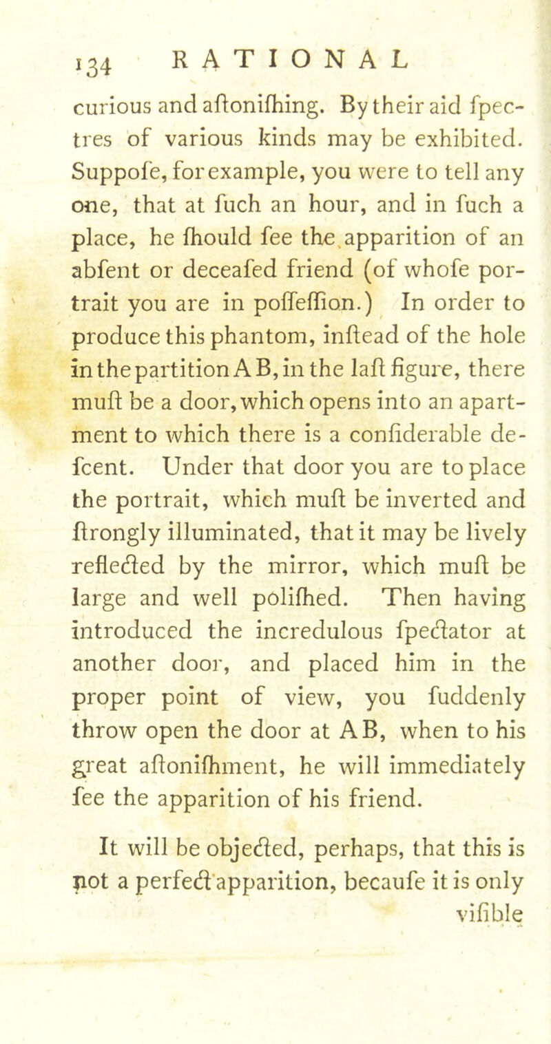 !34 curious and aftonifhing. By their aid fpec- tres of various kinds may be exhibited. Suppofe, for example, you were to tell any one, that at fuch an hour, and in fuch a place, he fhould fee the apparition of an abfent or deceafed friend (of whofe por- trait you are in poffeflion.) In order to produce this phantom, inftead of the hole in the partition A B, in the lad figure, there muft be a door, which opens into an apart- ment to which there is a confiderable de- fcent. Under that door you are to place the portrait, which muft be inverted and ftrongly illuminated, that it may be lively refleded by the mirror, which muft be large and well polifhed. Then having introduced the incredulous fpedator at another door, and placed him in the proper point of view, you fuddenly throw open the door at AB, when to his great affonifhment, he will immediately fee the apparition of his friend. It will be objeded, perhaps, that this is not a perfed apparition, becaufe it is only vifible