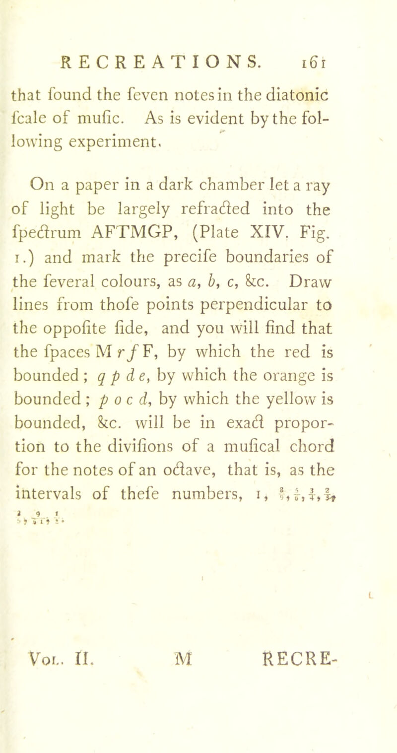 that found the feven notes in the diatonic fcale of mufic. As is evident by the fol- lowing experiment. On a paper in a dark chamber let a ray of light be largely refraded into the fpedrum AFTMGP, (Plate XIV. Fig. i.) and mark the precife boundaries of the feveral colours, as a, b, c, kc. Draw lines from thofe points perpendicular to the oppolite fide, and you will find that the fpaces M rf F, by which the red is bounded ; q p de, by which the orange is bounded ; p o c d, by which the yellow is bounded, &cc. will be in exad propor- tion to the divifions of a mufical chord for the notes of an odave, that is, as the intervals of thefe numbers, i, *, f, f *it i 9 i !* i 11 i i • i Voi.. II. M RECRE-