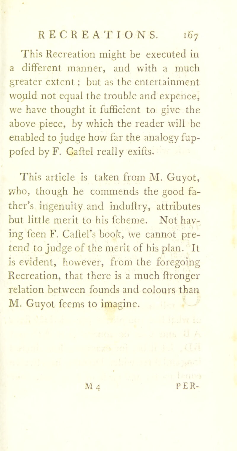 This Recreation might be executed in a different manner, and with a much greater extent; but as the entertainment would not equal the trouble and expence, we have thought it fufficient to give the above piece, by which the reader will be enabled to judge how far the analogy fup- pofed by F. Caftel really exifts. This article is taken from M. Guyot, who, though he commends the good fa- ther’s ingenuity and induftry, attributes but little merit to his fcheme. Not hav- ing feen F. Caftel’s book, we cannot pre- tend to judge of the merit of his plan. It is evident, however, from the foregoing Recreation, that there is a much ftronger relation between founds and colours than M. Guyot feems to imagine. M 4 PER-