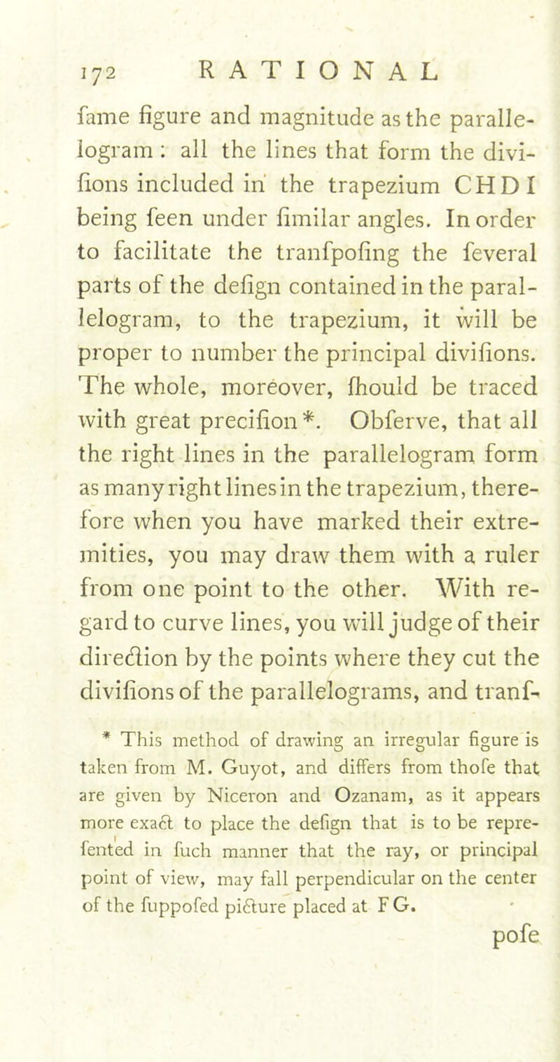 fame figure and magnitude as the paralle- logram : all the lines that form the divi- fions included in the trapezium CHDI being feen under fimilar angles. In order to facilitate the tranfpofing the feveral parts of the defign contained in the paral- lelogram, to the trapezium, it will be proper to number the principal divifions. The whole, moreover, fhould be traced with great precifion*. Obferve, that all the right lines in the parallelogram form as many right lines in the trapezium, there- fore when you have marked their extre- mities, you may draw them with a ruler from one point to the other. With re- gard to curve lines, you will judge of their dire&ion by the points where they cut the divifions of the parallelograms, and tranf- * This method of drawing an irregular figure is taken from M. Guyot, and differs from thofe that are given by Niceron and Ozanam, as it appears more exadt to place the defign that is to be repre- fented in fuch manner that the ray, or principal point of view, may fall perpendicular on the center of the fuppofed picture placed at F G. pofe