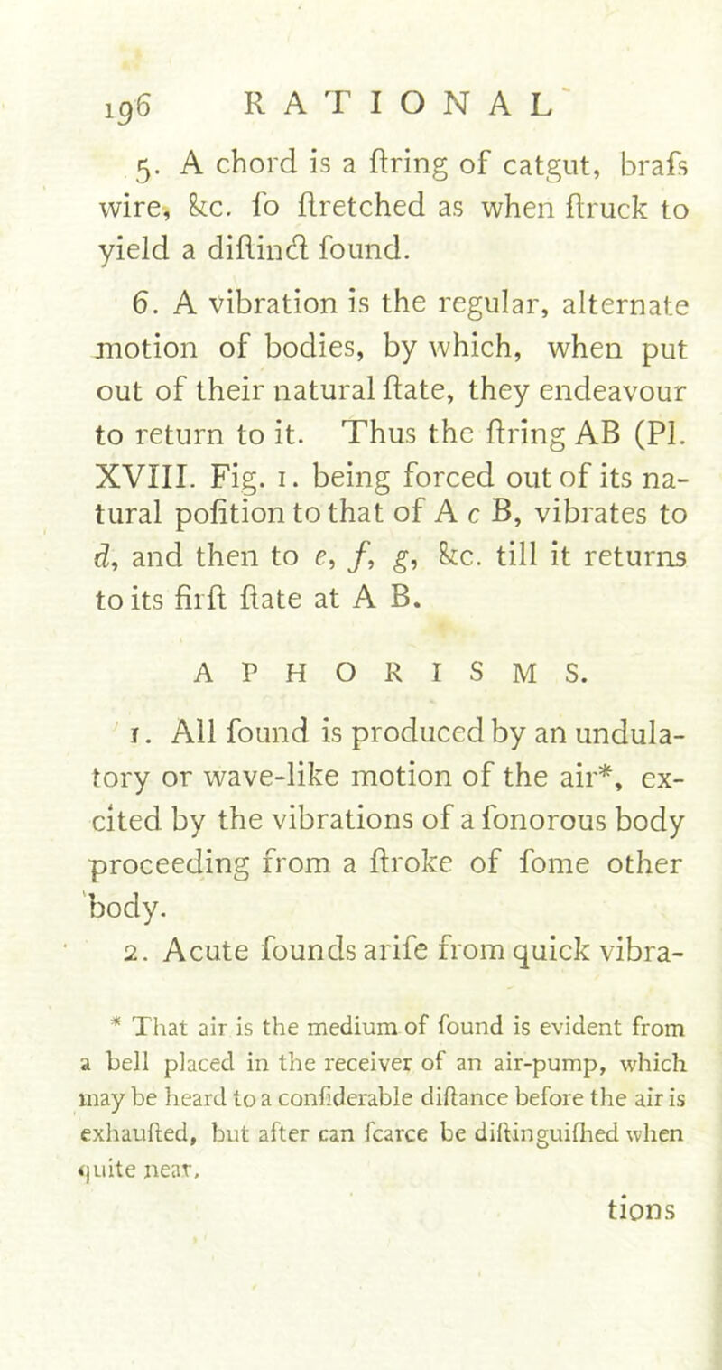 5. A chord is a firing of catgut, brafis wire, kc. fo firetched as when firuck to yield a difiind found. 6. A vibration is the regular, alternate motion of bodies, by which, when put out of their natural date, they endeavour to return to it. Thus the firing AB (PL XVIII. Fig. 1. being forced out of its na- tural pofition to that of A c B, vibrates to d, and then to e, /, g, kc. till it returns to its firft date at A B. APHORISMS. t . All found is produced by an undula- tory or wave-like motion of the air*, ex- cited by the vibrations of a fonorous body proceeding from a ftroke of forne other body. 2. Acute founds arife from quick vibra- * That air is the medium of found is evident from a bell placed in the receiver of an air-pump, which may be heard to a confiderable diftance before the air is exhaufted, but after can fcarce be diftinguifhed when <)uite near. tions