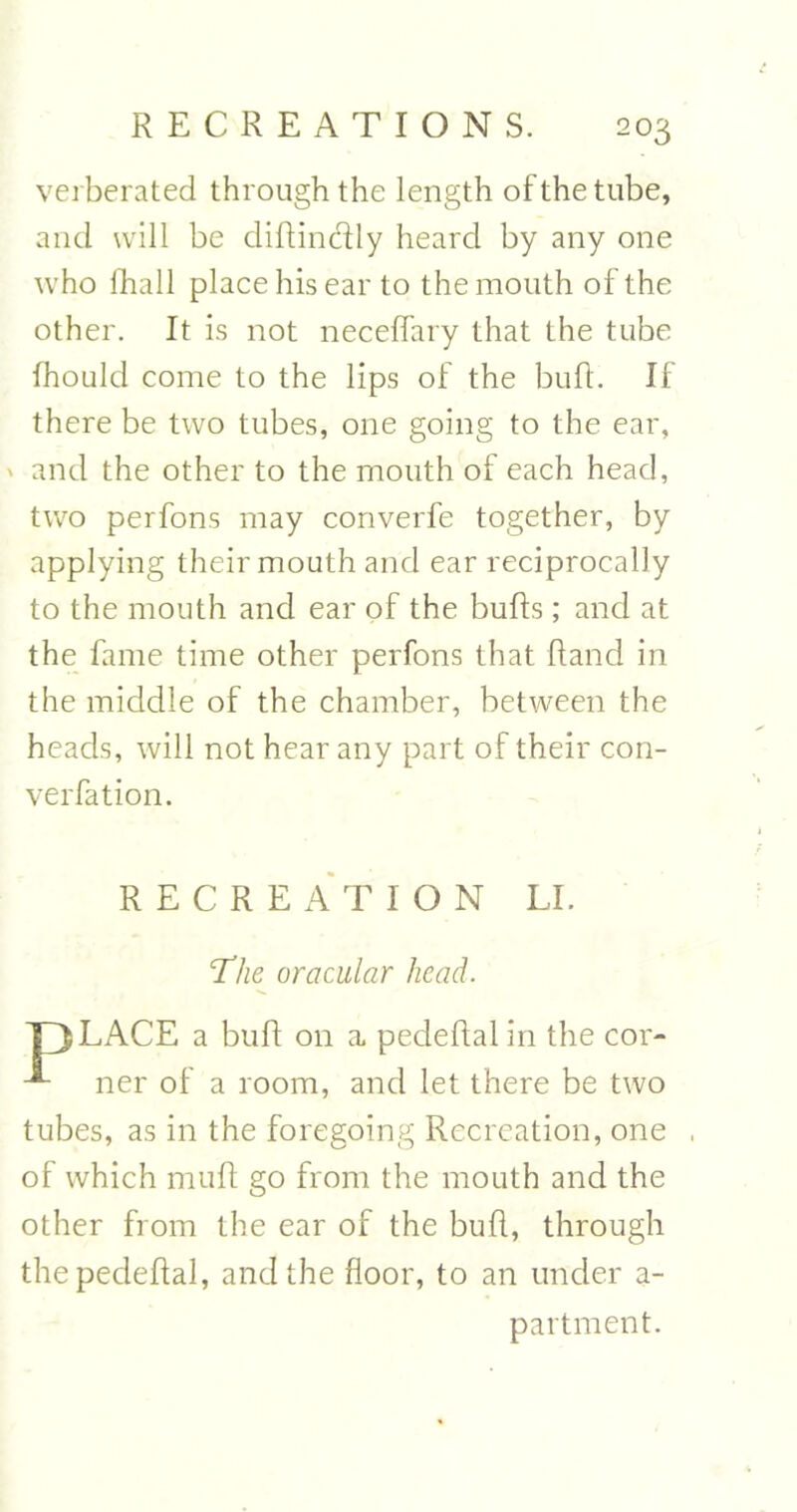 verberated through the length of the tube, and will be diftindly heard by any one who fhall place his ear to the mouth of the other. It is not neceffary that the tube fhould come to the lips of the bufl. If there be two tubes, one going to the ear, ' and the other to the mouth ol each head, two perfons may converfe together, by applying their mouth and ear reciprocally to the mouth and ear of the buffs; and at the fame time other perfons that Rand in the middle of the chamber, between the heads, will not hear any part of their con- verfation. RECREATION LI. The oracular head. T3LACE a bufl on a. pedeftal in the cor- ner of a room, and let there be two tubes, as in the foregoing Recreation, one , of which muff go from the mouth and the other from the ear of the bufl, through the pedeftal, and the floor, to an under a- partment.