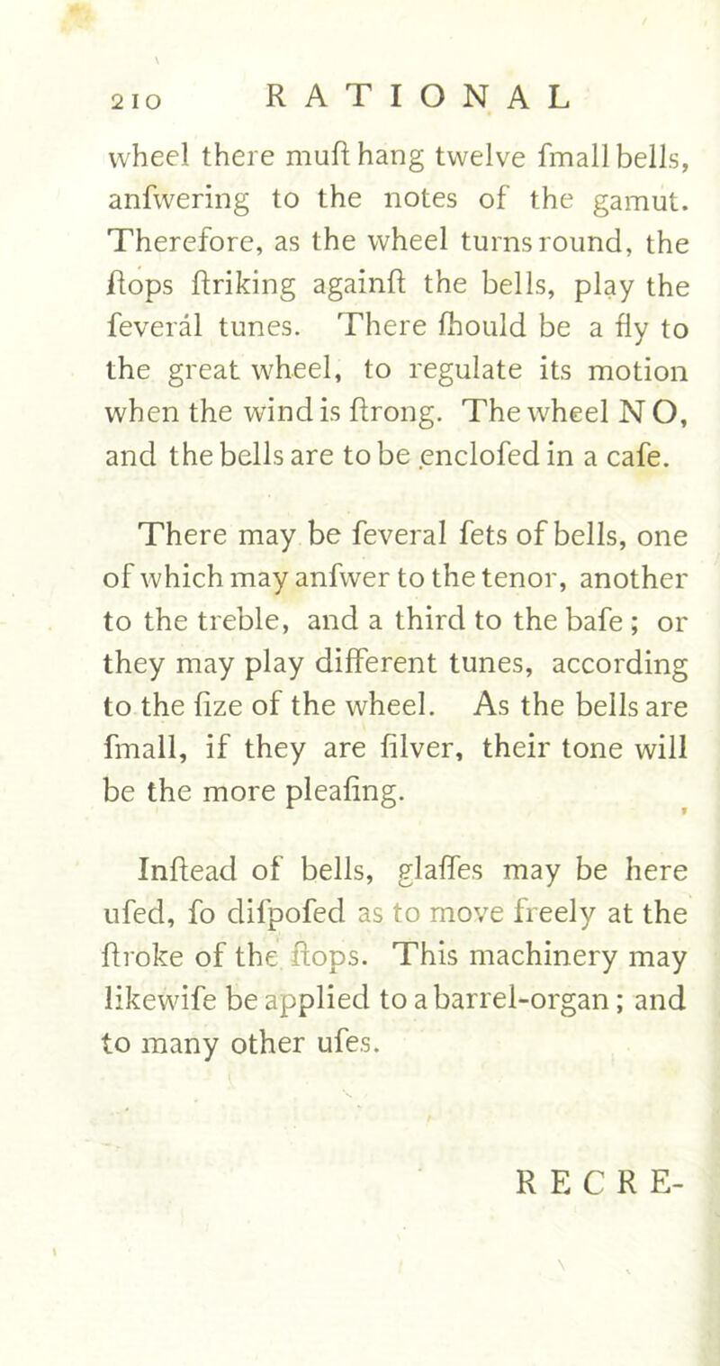 wheel there mufthang twelve fmall bells, anfwering to the notes of the gamut. Therefore, as the wheel turns round, the Hops ftriking againft the bells, play the feveral tunes. There fhould be a fly to the great wheel, to regulate its motion when the wind is flrong. The wheel N O, and the bells are to be enclofed in a cafe. There may be feveral fets of bells, one of which may anfwer to the tenor, another to the treble, and a third to the bafe ; or they may play different tunes, according to the fize of the wheel. As the bells are fmall, if they are filver, their tone will be the more pleafing. Inftead of bells, glaffes may be here ufed, fo difpofed as to move freely at the ftroke of the. flops. This machinery may likewife be applied to a barrel-organ; and to many other ufes.