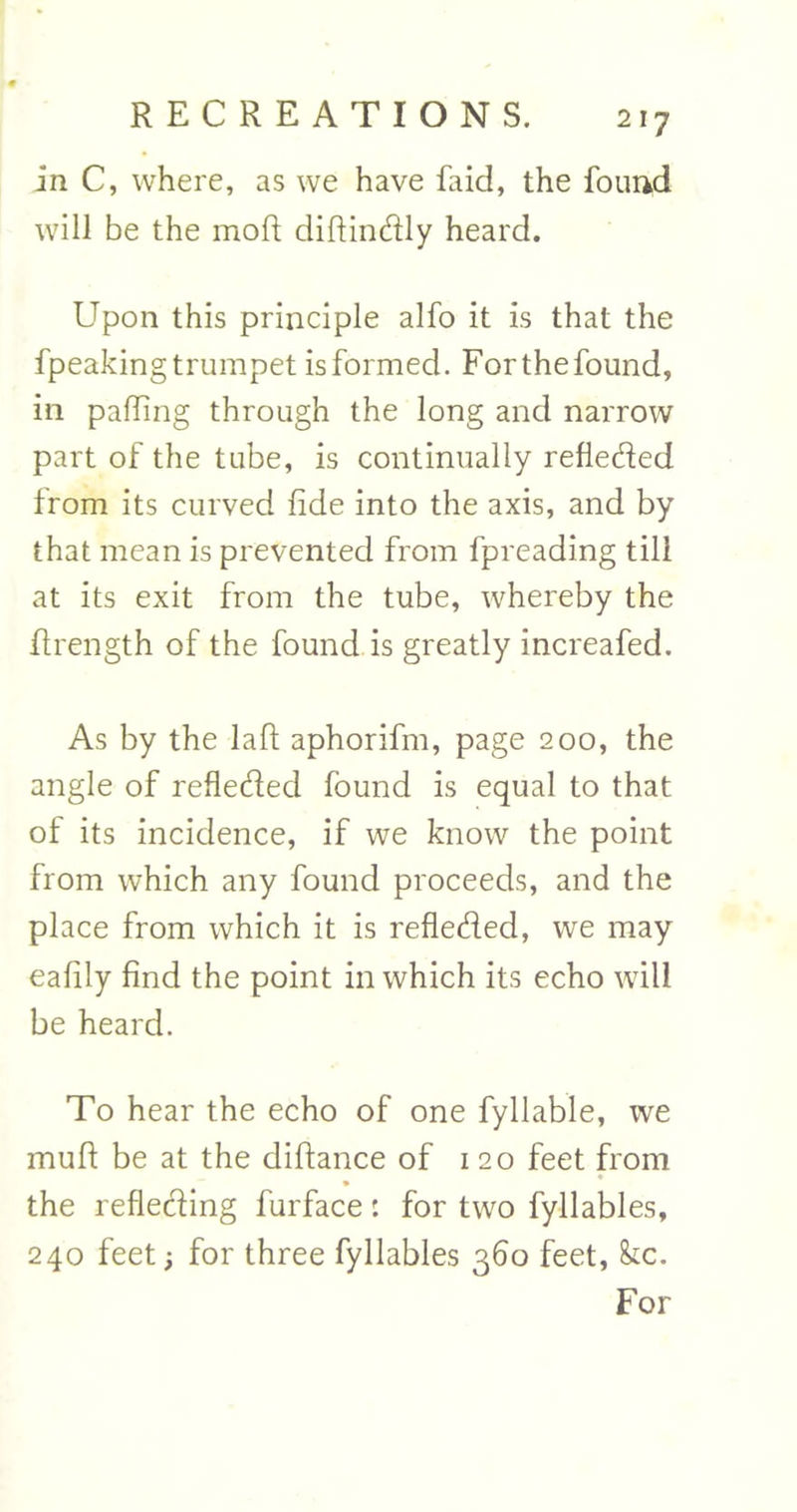 in C, where, as we have faid, the found will be the mofi diftindly heard. Upon this principle alfo it is that the fpeakingtrumpet isformed. Forthefound, in palling through the long and narrow part of the tube, is continually refleded from its curved fide into the axis, and by that mean is prevented from fpreading till at its exit from the tube, whereby the firength of the found is greatly increafed. As by the la ft aphorifm, page 200, the angle of refleded found is equal to that of its incidence, if we know the point from which any found proceeds, and the place from which it is refleded, we may eafily find the point in which its echo will be heard. To hear the echo of one fyllable, we mull be at the diftance of 120 feet from ♦ the reflecting furface: for two fyllables, 240 feet •, for three fyllables 360 feet, &amp;c. For