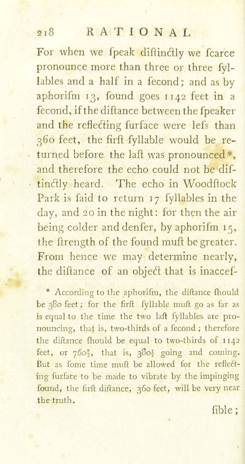 For when we fpeak diftindly we fcarce pronoance more than three or three fyl- lables and a half in a fecond; and as by aphorifm 13, found goes 1142 feet in a fecond, if the diflance between the fpeaker and the reflecting furface were lefs than 360 feet, the firft fyllable would be re- turned before the laft was pronounced*, and therefore the echo could not be dif- tin&amp;ly heard. The echo in Woodftock Park is faid to return 17 fyllables in the day, and 20 in the night: for then the air being colder andclenfer, by aphorifm 15, the ftrength of the found muft be greater. From hence we may determine nearly, the diflance of an objeft that is inaccef- * According to the aphorifm, the diftance fhould be 380 feet; for the firft fyliable muft go as far as is equal to the time the two laft fyllables are pro- nouncing, that is, two-thirds of a fecond ; therefore the diftance fhould be equal to two-thirds of 1142 feet, or 760!, that is, 380!- going and coming. But as fome time muft be allowed for the reflect- ing furface to be made to vibrate by the impinging found, the firft diftance, 360 feet, will be very near the truth. Able;