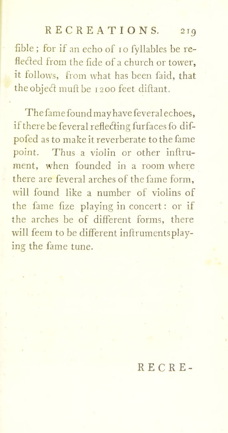 2r9 Able ; for if an echo of io fyllables be re- flected from the fide of a church or tower, it follows, from what has been faid, that the object muft be 1200 feet cliftant. The fame found may have feveral echoes, if there be feveral reflecting furfaces fo dif- pofed as to make it reverberate to the fame point. Thus a violin or other inftru- ment, when founded in a room where there are feveral arches of the fame form, will found like a number of violins of the fame fize playing in concert: or if the arches be of different forms, there will feem to be different inlfruments play- ing the fame tune.