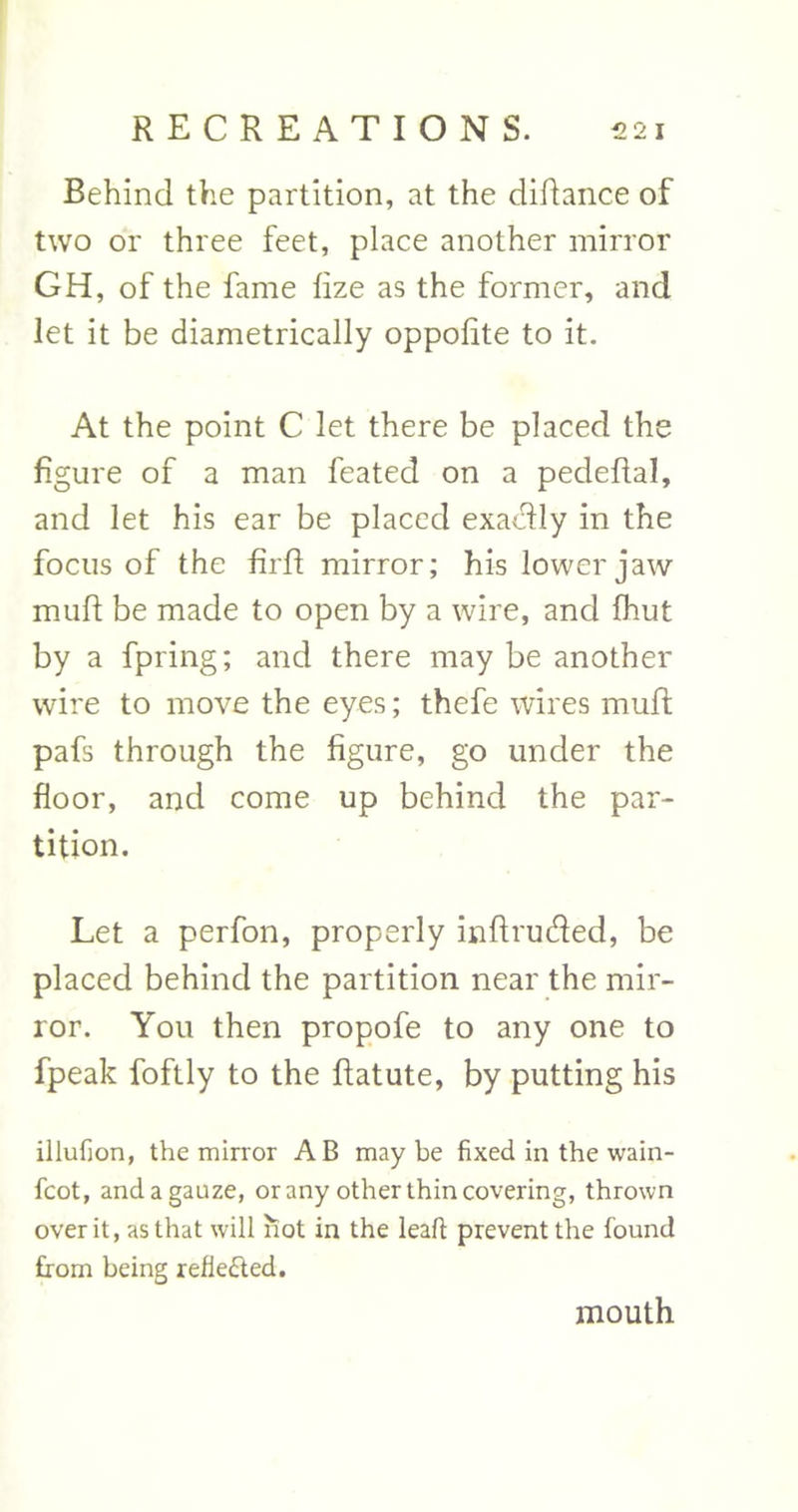 Behind the partition, at the didance of two or three feet, place another mirror GH, of the fame fize as the former, and let it be diametrically oppolite to it. At the point C let there be placed the figure of a man feated on a pedeflal, and let his ear be placed exactly in the focus of the fird mirror; his lower jaw mud be made to open by a wire, and {hut by a fpring; and there may be another wire to move the eyes; thefe wires mud pafs through the figure, go under the floor, and come up behind the par- tition. Let a perfon, properly indruded, be placed behind the partition near the mir- ror. You then propofe to any one to fpeak foftly to the datute, by putting his illufion, the mirror AB maybe fixed in the wain- fcot, and a gauze, or any other thin covering, thrown over it, as that will hot in the lead prevent the found from being reflected. mouth