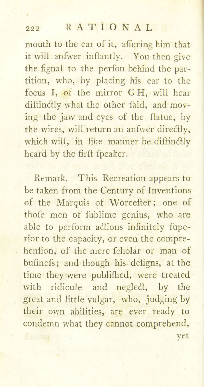 mouth to the ear of it, a (Turing him that it will anfwer inftantly. You then give the fignal to the perfon behind the par- tition, who, by placing his ear to the focus I, of the mirror GH, will hear diftindly what the other faid, and mov- ing the jaw and eyes of the flatue, by the wires, will return an anfwer direfily, which will, in like manner be diftindly heard by the firft fpeaker. Remark. This Recreation appears to be taken from the Century of Inventions of the Marquis of Worcefler; one of thofe men of fublime genius, who are able to perform a&amp;ions infinitely fupe- rior to the capacity, or even the compre- henfion, of the mere fcholar or man of bufinefs; and though his defigns, at the time they were publifhed, were treated with ridicule and negled, by the great and little vulgar, who, judging by their own abilities, are ever ready to condemn what they cannot comprehend, yet