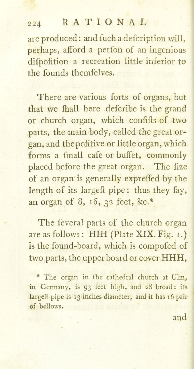 are produced: and fuch a defcription will, perhaps, afford a perfon of an ingenious difpofition a recreation little inferior to the founds themfelves. There are various forts of organs, but that we fhall here defcribe is the grand or church organ, which confifls of two parts, the main body, called the great or- gan, and thepofitive or little organ, which forms a fmall cafe or buffet, commonly placed before the great organ. The fize of an organ is generally expreffed by the length of its largefl pipe: thus they fay, an organ of 8, 16, 32 feet, &c.* The feveral parts of the church organ are as follows : HIH (Plate XIX. Fig. 1.) is the found-board, which is compofed of two parts, the upper board or cover HHH, * The organ in the cathedral church at Ulm, in Gennany, is 93 feet high, and 28 broad: its largeft pipe is 13 inches diameter, and it has 16 pair of bellows. and