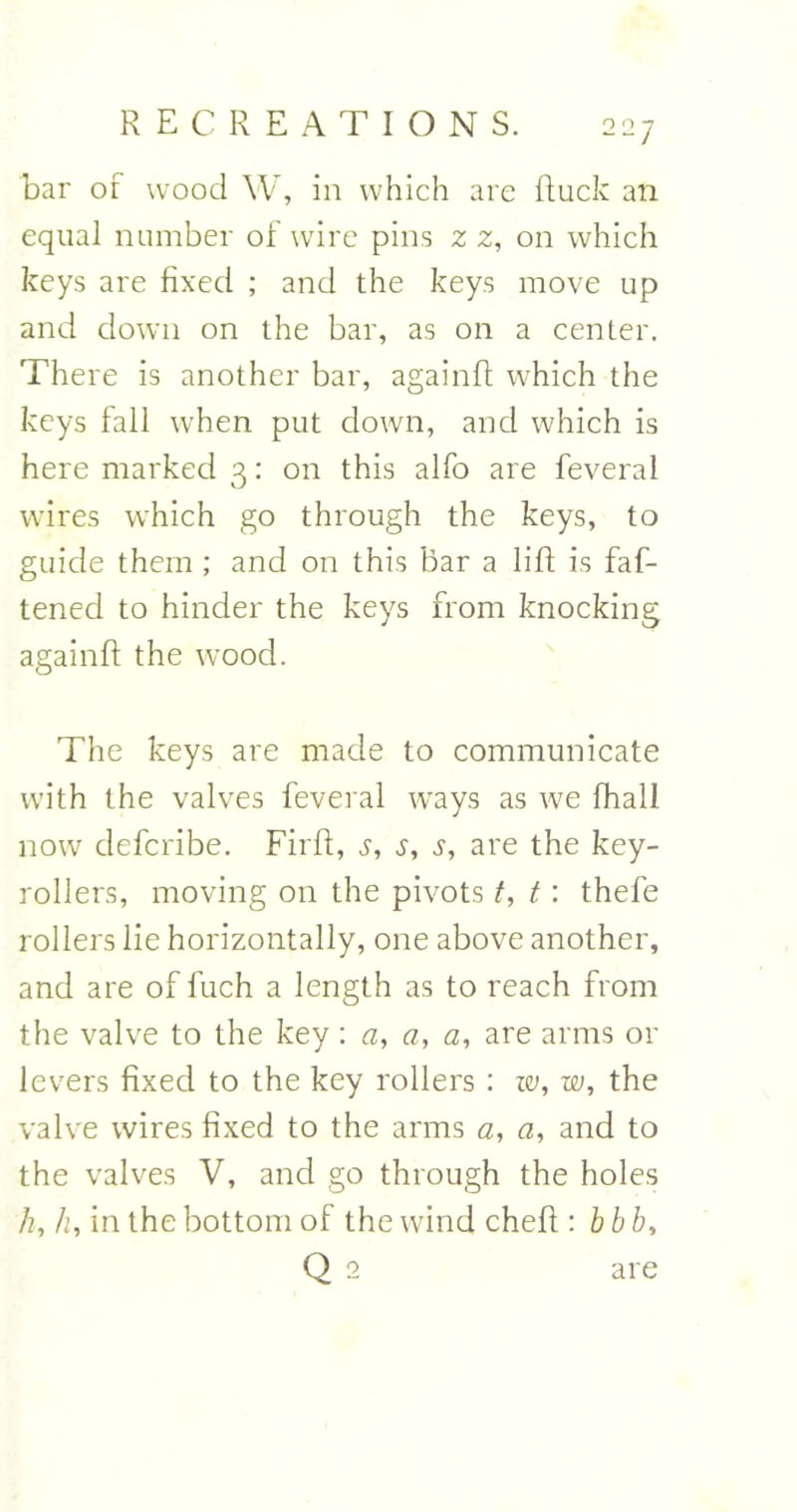 bar of wood W, in which are Ruck an equal number of wire pins z z, on which keys are fixed ; and the keys move up and down on the bar, as on a center. There is another bar, againft which the keys fall when put down, and which is here marked 3: on this alfo are feveral wires which go through the keys, to guide them ; and on this bar a lift is fas- tened to hinder the keys from knocking againft the wood. The keys are made to communicate with the valves feveral ways as we Shall now defcribe. Firft, s, s, s, are the key- rollers, moving on the pivots t, t: thefe rollers lie horizontally, one above another, and are of fuch a length as to reach from the valve to the key : a, a, a, are arms or levers fixed to the key rollers: w, w, the valve wires fixed to the arms a, a, and to the valves V, and go through the holes /?, h, in the bottom of the wind cheft : b bb, Q 2 are