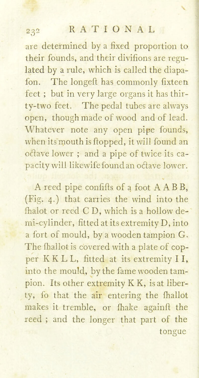 are determined by a fixed proportion to their founds, and their divifions are regu- lated by a rule, which is called the diapa- fon. The longefl has commonly lixteen feet ; but in very large organs it has thir- ty-two feet. The pedal tubes are always open, though made of wood and of lead. Whatever note any open pipe founds, when its mouth is flopped, it will found an odave lower ; and a pipe of twice its ca- pacity will likewife found an odave lower. A reed pipe confifls of a foot A A B B, (Fig. 4.) that carries the wind into the fhalot or reed C D, which is a hollowr de- mi-cylinder, fitted at its extremity D, into a fort of mould, by a wooden tampion G. The fhallot is covered with a plate of cop- per K K L L, fitted at its extremity I I, into the mould, by the fame wooden tam- pion. Its other extremity K K, is at liber- ty, fo that the air entering the fhallot makes it tremble, or fhake againfl the reed ; and the longer that part of the tongue