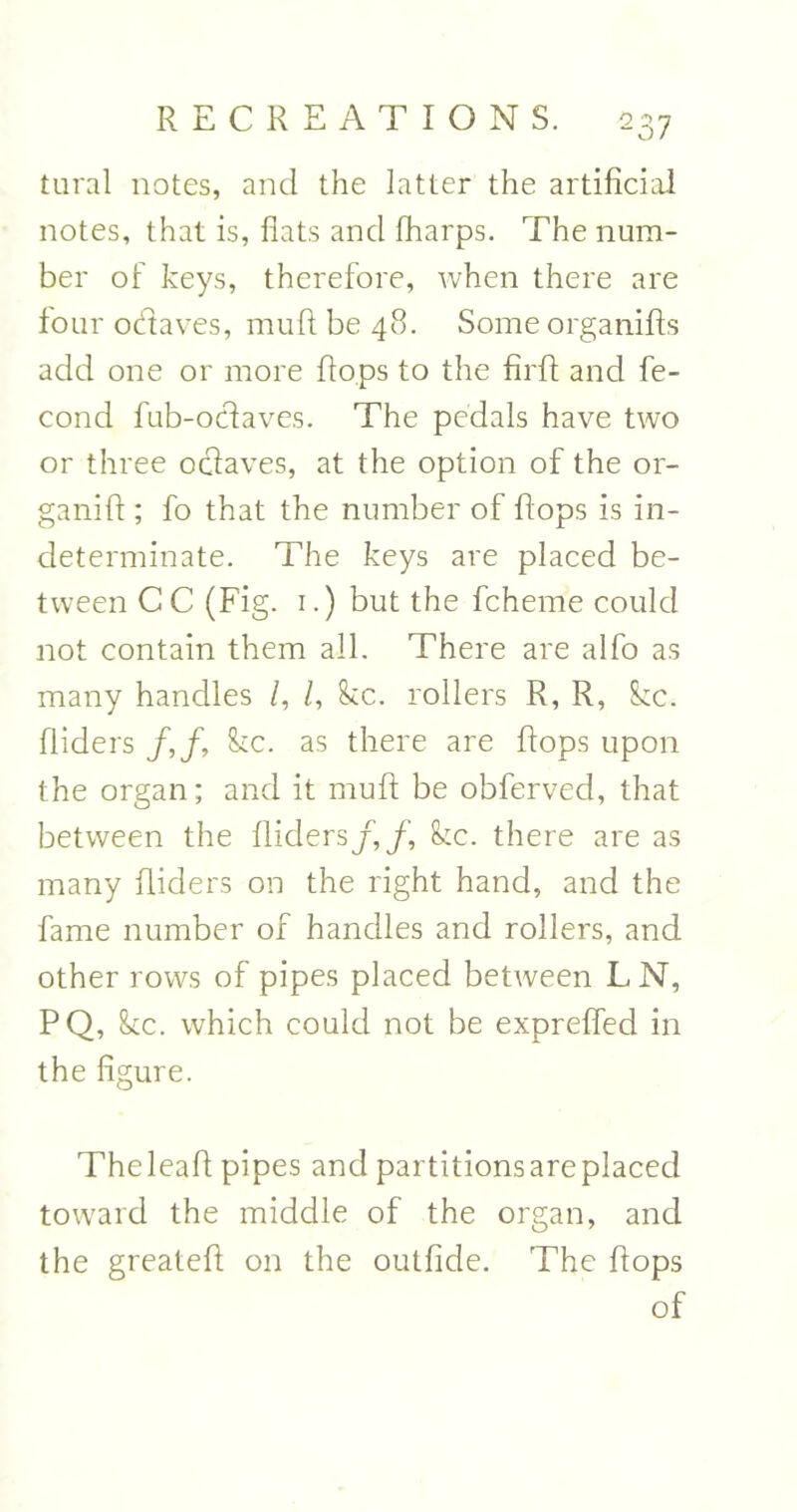 tural notes, and the latter the artificial notes, that is, fiats and lharps. The num- ber of keys, therefore, when there are four odaves, muft be 48. Some organifts add one or more flops to the firft and fe- cond fub-odaves. The pedals have two or three odaves, at the option of the or- ganift; fo that the number of flops is in- determinate. The keys are placed be- tween C C (Fig. 1.) but the fchem'e could not contain them all. There are alfo as many handles /, /, &c. rollers R, R, kc. Aiders /,/ kc. as there are flops upon the organ; and it muft be obferved, that between the Aiders/,/, kc. there are as many Aiders on the right hand, and the fame number of handles and rollers, and other rows of pipes placed between LN, PQ, kc. which could not be exprefted in the figure. Theleaft pipes and partitions are placed toward the middle of the organ, and the greateft on the outfide. The ftops of