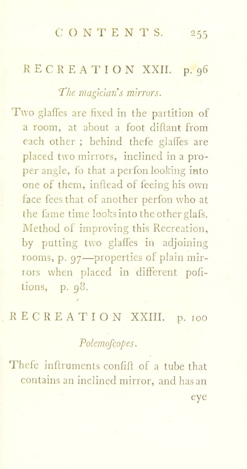 2 55 RECREATION XXII. p. 96 The magicians mirrors. Two glades are fixed in the partition of a room, at about a foot diftant from each other ; behind thefe glades are placed two mirrors, inclined in a pro- per angle, fo that a perfon looking into one of them, inftead of feeing his own lace fees that of another perfon who at the fame time looks into the other glafs. Method of improving this Recreation, by putting two glades in adjoining rooms, p. 97—properties of plain mir- rors when placed in diderent pofi- tions, p. 98. / RECREATION XXIII. p. 100 Polemofcopes. Thefe infi ruments confid of a tube that contains an inclined mirror, and has an eye