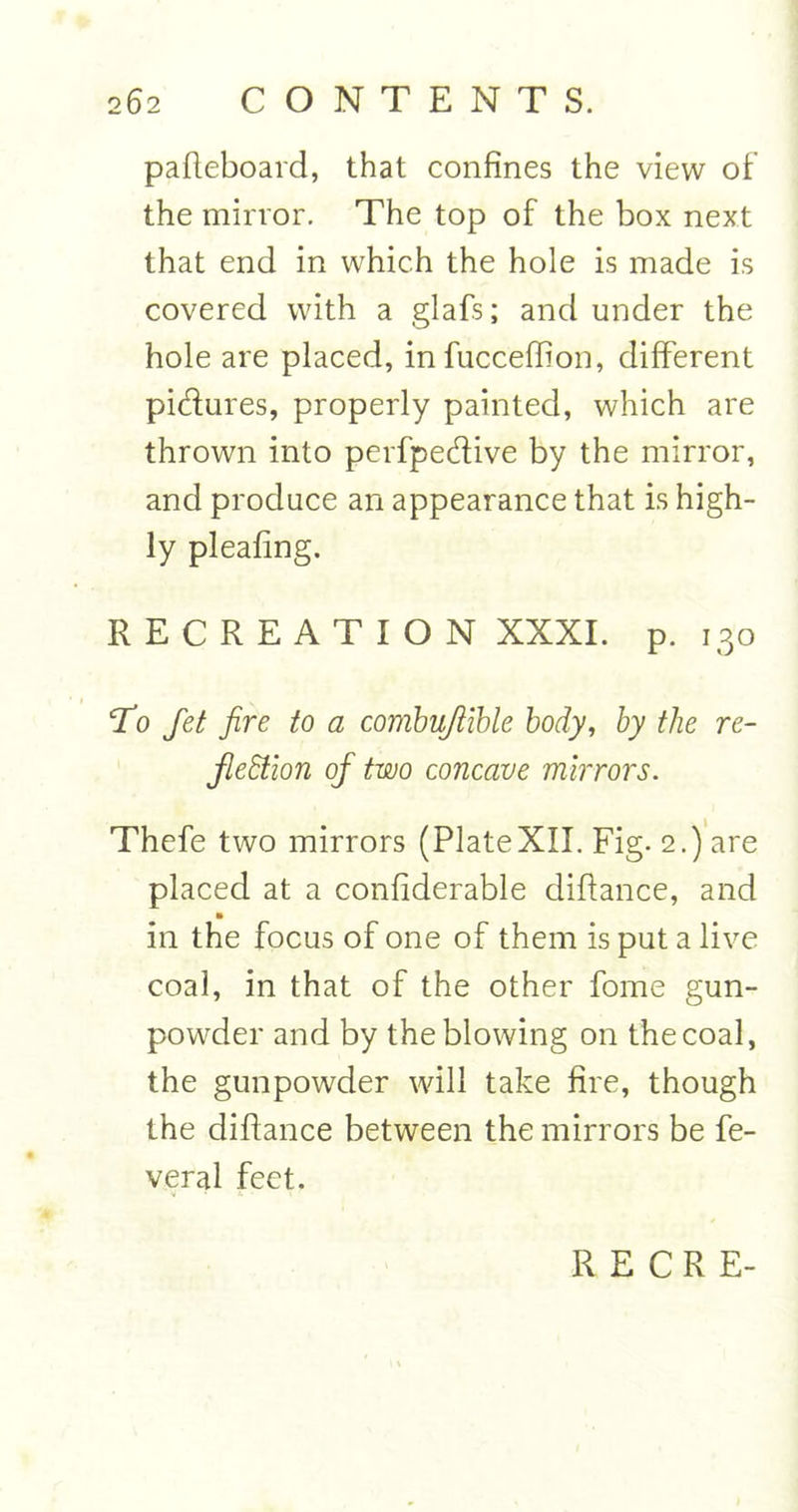 pafteboard, that confines the view of the mirror. The top of the box next that end in which the hole is made is covered with a glafs; and under the hole are placed, in fucceffion, different pi&amp;ures, properly painted, which are thrown into perfpedive by the mirror, and produce an appearance that is high- ly pleafing. RECREATION XXXI. p. 130 To fiet fire to a combujiible body, by the re- flection of two concave mirrors. Thefe two mirrors (PlateXII. Fig- 2.) are placed at a confiderable diftance, and in the focus of one of them is put a live coal, in that of the other fome gun- powder and by the blowing on the coal, the gunpowder will take fire, though the diftance between the mirrors be fe- veral feet.
