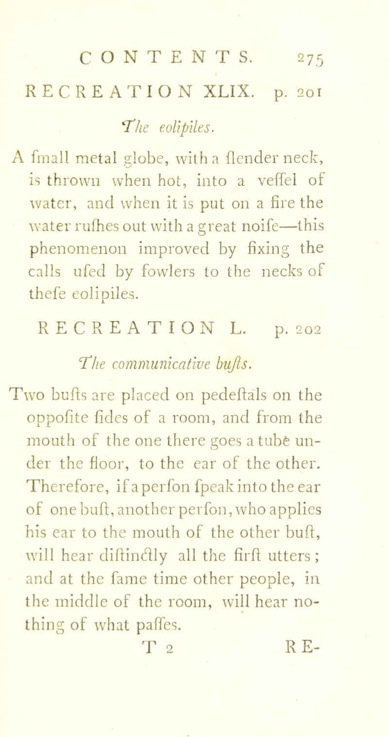 RECREATION XLIX. p. 201 ‘The eolipiles. A fmall metal globe, with a Render neck, is thrown when hot, into a veffel of water, and when it is put on a fire the water rufhes out with a great noife—this phenomenon improved by fixing the calls ufed by fowlers to the necks of thefe eolipiles. RECREATION L. p. 202 'The communicative bufts. Two bufts are placed on pedeftals on the oppofite hides of a room, and from the mouth of the one there goes a tube un- der the floor, to the ear of the other. Therefore, if a perfon fpeak into the ear of one bull;, another perfon, who applies his ear to the mouth of the other buft, will hear diftindly all the firft utters; and at the fame time other people, in the middle of the room, will hear no- thing of what pafles. T 2 RE-