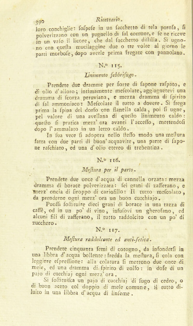 -,po Ricettario. loro conchiglie: fofpefe in un facchetto tela poro fa, fi polveriz'/ano con un pugnello di lai cornane, e le ne riceve in un vaio il licore, che dal facchetto dilVilIa . Si ugno- no con quella mucilaggine due o tre volte al giorno le parti morbofe,dopo averle prima fregate con pannolano. N.o 115. Linimento febbrifugo Prendete due dramme per forre di fapone rafpato, e di olio d’alloro; intimamente mefcolate, aggiugnetevi una dramma di Icona peruviana, e mezza dramma di fpirito di fai ammoniaco: Mefcolate il tutto a dovere. Si frega prima la fpina del dorfo con flanella calda , poi fi ugne, pel valore di una avellana di quello linimento caldo : quello fi pratica mezz’ora avanti l’accelTo, mettendoli dopo l’ammalato in un letto caldo. In fua vece fi adopera nello llelfo modo una meflura fatta con due parti di buon’acquavite, una parte di fapo- ne rafchiato, ed una d’olio etereo di trebentina. N.® ir6. ■ Meflura per il parto. Prendete due once d’acqua di cannella orzata: mezza dramma di borace polverizzata: fei grani di zafferano, e tnezz’ oncia di firoppo di cariofillo: Il tutto mcfcolato , da prenderne ogni mezz’ ora un buon cucchiajo. PuoflTi foflituire dieci grani di borace in una tazza di caffè, od in un po’ di vino, infufovi un gherofano, ed alcuni fili di zafferano, il tutto raddolcito con un po’ di zucchero. N.° 117. Meflura raddolcente ed anti-fetica. Prendete cinquauta femi di cotogno, da infonderli in una libbra d’acqua bollente : fredda la meflura, fi cola con leggiere efprelTione: alla colatura fi mettono due once di mele, ed una dramma di. fpirito di zolfo: in dofe di un pajo di cucchiaj ogni mezz’ora. Si foflituifca un pajo di cucchia; 'di fugo di cedro, o di buon acero col doppio di mele comune, ii tutto di- luito in una libbra d’acqua di linfeme .