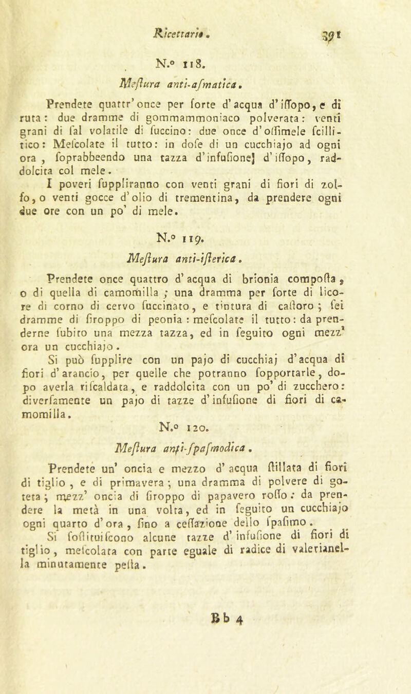 N.° 118. ^ Mefltira antì-afmattca, Prendete quaftr’once per forte d’acqua d’inbpo,e dì ruta : due dramme di gommammoniaco polverata : venti grani di fai volatile di taccino : due once d’otrimele fcilli- tico: Mefcolate il tutto: in dofe di un cucchiaio ad ogni ora, foprabbeendo una tazza d’infufione] d’iflopo, rad- dolcita col mele. I poveri fuppliranno con venti grani di fiori di zol- fo, o venti gocce d’olio di trementina, da prendere ogni due ore con un po’ di mele. N.® Il9. Mejìura antì-ijìerica, Prendete once quattro d’ acqua di brionia comporta , o di quella di camomilla ; una dramma per forte di lico- re di corno di cervo fuccinato, e tintura di cartoro ; Tei dramme di firoppo di peonia : mefcolate il tutto : da pren- derne fubito una mezza tazza, ed in feguico ogni mezz* ora un cucchiajo . Si può fupplire con un pajo di cucchiai d’acqua di fiori d’arancio, per quelle che potranno fopportarle, do- po averla rifcaldata, e raddolcita con un po’di zucchero: diverfamente un pajo di tazze d’infufione di fiori di ca- momilla. N.® 120. Meflura anft-fpafrnodìca, Prendete un’ oncia e mezzo d’ acqua rtillata di fiori di tiglio , e di primavera -, una dramma di polvere di go- teta ; mezz’ oncia di firoppo di papavero rorto .* da pren- dere la metà in una volta, ed in feguito un cucchiajo ogni quarto d’ora, fino a certffzioue dello Ipafimo. Si fortituilcono alcune tazze d’ infufione di fiori di tiglio, melcolata con parte eguale di radice di valerianel- la minutamente pella.