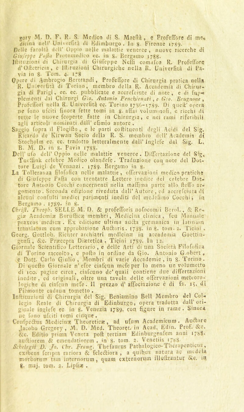 gory M. D. F. R. S. Medico di S. Macd^ , e ProfefTùre di me* riitina nell’ Uniicr.fità di Kdimburgo . lii g- Firenze 1789. Delle facoltà doli’ Opino nelle malattie veneree , nuove ricerche di Ghijeppe Fojhì Protomedico cc. in 8- Bergamo 1788. Khtiizioni di Chiiurgia dì Ginfcppe Nelli comal'co R. Profelfore d’Ollctricia , e llt.ruzioni Clnrurgiche nella R. Univerfità di Pa- via in 8- Tom. 4. 178 Opere di .-\mbrogio Bertrandi, ProfelTorc di Chirurgia pratica nella R. Univertìtà di Torino, membro della R. Accademia di Chirur- gia di Parigi, ec. ec. pubblicate e accrefciiite di note, e di l'np-i plementi dai Chiriirgi Gio. Antonio Penchienuti, e Gio. B>'u^none , ProfeiTori nella R. Univerfità ec. Torino 1786-1789. Di quell:’ opera jie fono iiiciti finora l’ette tomi in g. affai volummofi, e ricchi di tutte le nuove fcoperte fatte in Chirurgia, e nei rami riferibili agli articoli nominati dall’ efimio autore . Saggio fopra il Flogillo , e le parti coftitiienti degli Acidi del Sig. Ricardo de Kirwan Socio della R. S. membro dell’ Academia di Stocholm ec. ec. tradotto letteralmente dall’ Inglel’e dal Sig. L, B. M. D. in 8. Pavia 1788. Dell’ufo dell’Oppio nelle malattie veneree. Differtazione del Sig, Tui'.iìnk celebre Medico olandefe. Traduzione con note del Dot- tore Luigi (le Vennnzi. 1789. Bergamo in 8- La Tolleranza filofofica nelle malattie, offervazioni medico pratiche di Ginleppe Palla con trentatre Lettere inedite del celebre Dot- tore Antonio Cocchi concernenti nella maffima parte allo fteffo ar- gomento. Seconda edizione riveduta dall’Autore , ed aecrerciuta di alcuni confulti medici parimenti inediti del medclìmo Cocchi i in Bergamo . 1789. in 8. Ckrijt. Theopb. SELLE M. D. & profefforis nofocomii Berol,, & Re- gije Academi:* Boruflicoe membri, Medicina clinica, feu Manuale praxeos medicoe . Ex editione ultima aucla germanica in latinum translatiim cum approbatione Aiiftoris. t“38. in 8- tom. 2. Ticini. Georg. Gottlob. Richter archiatri medicina: in accademia Goettin- genfi , &c. Praecepta Disetetica , Ticini 1789. In 12. Giornale Scientifico Letterario, e delle Arti di una Società Filofofica di Torino raccolto, c pollo in ordine da Qio- Antonio G.obert, c Dott Carlo Giulio, Membri di varie Accademie, in 8-Torino. Di quello Giornale n’efee ciafenn mefeper lo meno un volumetttj di ICO. pagine circa, ciafeuno de’quali contiene due differtazioni inedite, ed originali, oltre una tavola delle offervazioni meteoro- logiche di ciafenn mefe. 11 prezzo d’affoctaziont* è di fs. 18. eli Piemonte cadaun tometto . Inllituzioni di Chinirgia de! Sig. Beniamino Bell Membro del Col- legio Reale di Chinirgia di EdinbutgQ, opera tradotta dalP ori- giiiale inglefc ec in 8. Venezia 1789, con figure in rame . Sinora ne fono ufeiti tomi cinque. Confpeilus Medicina Theoreticse, ad ii(um Academiciini. Aurore Jacobo Gregory , M. D. Med. Theoret. in Acacl, Edin. Prof. &c. &c. Editio prima Veneta poli tertiam Edinburgciifem anni i78S« aucliorem & einciidatiorctn , in 8- tom 2. Venetiis 1788 Schelegii D. Jo. l'br. Fraug. 'Tlielaiirus Pathalogico-Therapenticus, exibens fcripta rariora & feleiffiora , a qiiibus natura ac ine de la morborum tam internorum , quani cxternoniin illullrantut in