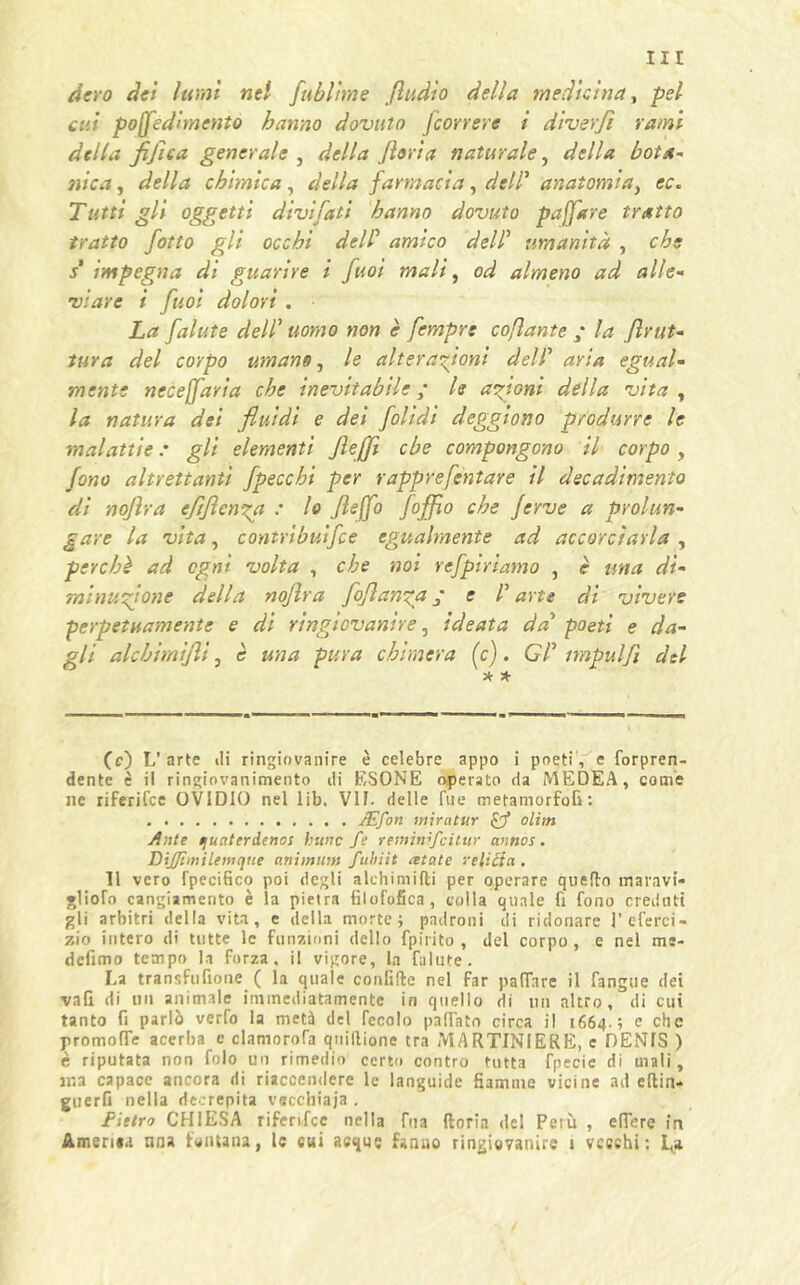 dero dei lumi nel fublime fiudio della medicina, pel- ati po[fedìmento hanno dovuto Jcorrere i diverfi rami della fijìca generale , della fioria naturale, della bota- nica , della chimica, della farmacia, dell’ anatomia > cc. Tutti gli oggetti dividati hanno dovuto pajfare tratto tratto fiotto gli occhi delf amico dell’ umanità , che s' impegna di guarire i fiuoi mali, od almeno ad alle- viare i fiuoi dolori . La fallite dell’ uomo non è fiempre coflante ; la firut- tura del corpo umano, le alterazioni dell’ ayia egual- mente necejfiaria che inevitabile ; le anioni della vita , la natura dei fluidi e dei fiolidi eleggiono produrre le malattie : gli elementi JleJJì ebe compongono il corpo, fono altrettanti fipeccbi per rapprefintare il decadimento di nojlra eflflenza : lo fieffio fioffio che ferve a prolun- gare la vita, contribuifice egualmente ad accorciarla , perchè ad ogni volta , che noi refipiriamo , è una di- minuzione della nojlra fio filanda f e d arte di vivere perpetuamente e di ringiovanire, ideata da’ poeti e da- gli alcbimijli, è una pura chimera (c). Cd nnpulfi del * * (c) L’arte ili ringiovanire è celebre appo i poeti, e forpren- dente è il ringiovanimento di ESONE operato da MEDEA, come ne riferifee OVIDIO nel lib. VII. delle Tue metamorfofi: JEfon miratur pf olìm Ante quaterdeno: hunc fé reminìfeitur cintios. DiJ/ìmilemqtte animiliu fuhiit retate relitta . Il vero fpeeifico poi degli alchimifti per operare quello maravi- glioTo cangiamento è la pietra filofofica, coila quale fi fono creduti gli arbitri della vita, e della morte; padroni di ridonare J’ eterei - zio intero di tutte le funzioni dello fpirito , del corpo, e nel me- defimo tempo la forza, il vigore, la falute. La transfufione ( la quale confido nel far palTare il fangue dei vati di un animale immediatamente in quello di un altro, di cui tanto fi parlò verfo la metà del fecolo pattato circa il 1664.; e che promolfe acerba e clamorofa qnillione tra MARTINIERE, c DENIS ) è riputata non folo un rimedio certo contro tutta fpecie di mali, ma capace ancora di riaccendere le languide fiamme vicine ad eftin* guerG nella decrepita vecchiaia . Pietro CHIESA riferifee nella tua ftoria del Perù , edere in Amerisa lina fontana, le cui acque fanno ringiovanire 1 vecchi: L»