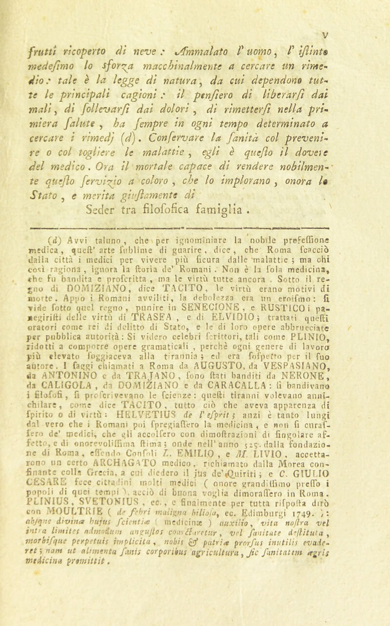 frutti ricoperto rii neve : Ammalato V uomo, /’ ìfiints me de fimo lo sforma macchinalmente a cercare un rime- dio.' tale è la legge di natura, da cui dependono tut- te le principali cagioni : il ptnfiero di liberarfi dai mali, di follevarfi dai dolori , di rimetterfi nella pri- miera fallite , ha fempre in ogni tempo determinato a cercare i rimed'j [d). Confervave la fanitd col preveni- re o col togliere le malattie , egli è quejlo il dovere del medico. Ora il mortale capace di rendere nobilmen- te quejlo fervido a coloro , che lo implorano , onora /# Stato , e merita gonfiamente di Seder tra filofofica famiglia . (d) Avvi taluno, che per ignominiare la nobile prefelfione medica, quell’ arte fublime di guarire, dice, che Roma fcacciò dalla città i medici per vivere più (icura dalle malattie ; ma chi così ragiona , ignora la lloria de’ Romani . Non è la loia medicina, «he fu bandita e profcritta , ma le virtù tutte ancora . Sotto il re- jno di DOMIZIANO, dice TACITO, le virtù erano motivi di morte. Appo i Romani avviliti, la debolezza era un ernifmo : fi. vide fotto quel regno, punire in SENECIONE, c RUSTICO i pa- «egirilti delle virtù di TRASEA , e di ELVIDIO; trattati quelli oratori come rei di delitto di Stato, e le di loro opere abbracciate per pubblica autorità: Si videro celebri fcrittori, tali come PLINIO, ridotti a comporre opere gramaticaii , perchè ogni genere di lavoro più elevato foggiaceva alla tirannia ; ed era felpeCto per il fuo autore. 1 faggi chiamati a Roma da AUGUSTO, da VESPASIANO, da ANTONINO e da TRAJANO, fono flati banditi da NERONE, d3 CALIGOLA, da DOMIZIANO e da CARACALLA : fi bandivano i filofofi , fi proferivevano le fetenze: quelli tiranni volevano anni- chilare, come dice TACITO, tutto ciò che aveva apparenza di fpirito o di virtù: HELVET1US de l'e/prit} anzi è tanto lungi dal vero che i Romani poi fpregiafiero la medicina , e non fi curaf- lero de’ medici, che gli accolfero con dimoftrazioni di {ingoiare af- fetto, e di onorevolifiìma Rima; onde nell’anno jz;-. dalla fondazio- ne di Roma, effondo Confidi L. EMILIO, e AI. LIVIO, accetta- rono un certo ARCHAGATO medico, richiamato dalla Morea con- finante colla Grecia, a cui diedero il jus de’«Quiriti ; e C. GIULIO CESARE fece citta lini molti medici ( onore grandillìmo predo i popoli di quei tempi V acciò di buona voglia dimoraffero in Roma. PLINIUS, SVETONIUS , cc., e finalmente per tutta rifpofta dirò con MOULTRIE ( de fibri tnaììgna hiliola, ec. Edimburgi 1749. : abjtjue divina hujus fcientiai medicina ) uuxilio, vita nojìra vel intra limita admoium aneujlos coarti,iretur, vrl /mutate defittiti a , morbifqtte perpetuis implicita , nobis & patria prnrfus inutilis evade- ret; nam ut alimenta /ani} corporibus agricttltUYu, JtC /anitatitn tegris medicina prtmitlìt.