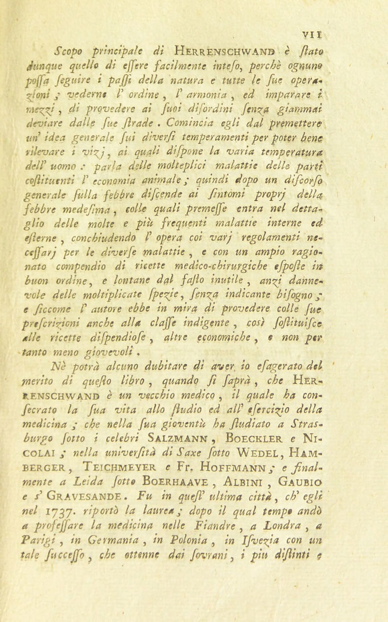 Scopo principale dì Herrenschwanb è flato dunque quello dì effere facilmente intefo, perche ognuno poffa fegutre i pafjì della natura e tutte le fue opera- fiorii j vederne ? ordine , /’ armonia , ed imparare i riempi, di prevedere ai fuoi difordini fen?a giammai deviare dalle fue Jlrade . Comincia egli dal premettere un idea generale fui diverfì temperamenti per poter bene rilevare i vtpj 7 ai quali di [pone la varia temperatura dell5 uomo .* parla delle molteplici malattie delle parti coftituenti F economia animale ; quindi dopo un difeorfo generale falla febbre difende ai fintomi proprj della febbre medefma, eolie quali pyemeffe entra nel detta- glio delle molte e piu frequenti malattie interne ed gflerne , conchiudendo V opera coi varj regolamenti ne- ccffarj per le diverfe malattie , e con un ampio ragio- nato compendio di ricette medico-chirurgiche efpofe in buon ordine, e lontane dal fajlo inutile , anfi danne- vole delle moltiplicate fpefe, fenpa indicante btfogno • e ficcome /’ autore ebbe in mira di provedere colle fue preferì fieni anche alia claffe indigente , così fofituifee alle ricette difpendiofe , altre economiche, e non per tanto meno giovevoli . Nè potrà alcuno dubitare dì aver, io efagerato del ‘ rnerito di quefo libro , quando fi /apra , che Her- Ilenschwand è un vecchio medico , il quale ha con- ferrato la fua vita allo fìudio ed al? efercifio della medicina ; che nella fua gioventù ha fiudiato a Stras- burgo fotto i celebri Salzmànn , Boeckler e Ni- colai ; nella univerfità di Saxe fotto WedeL, Ham- bercer, Teichmeyer e Fr. Hoffmann/ e final- mente a Leida fotto Boerhaave , Albini , Gaubio e /’ Gravesande . Fu in quefi ultima città , eh’ egli nel riportò la laurea ; dopo il qual tempo andò a profetare la medicina nelle Fiandre , a Londra , a Parigi , in Germania , in Polonia , in Ifvefia con un tale fu cceffo 5 che ottenne dai fovrani, i piu difinti e