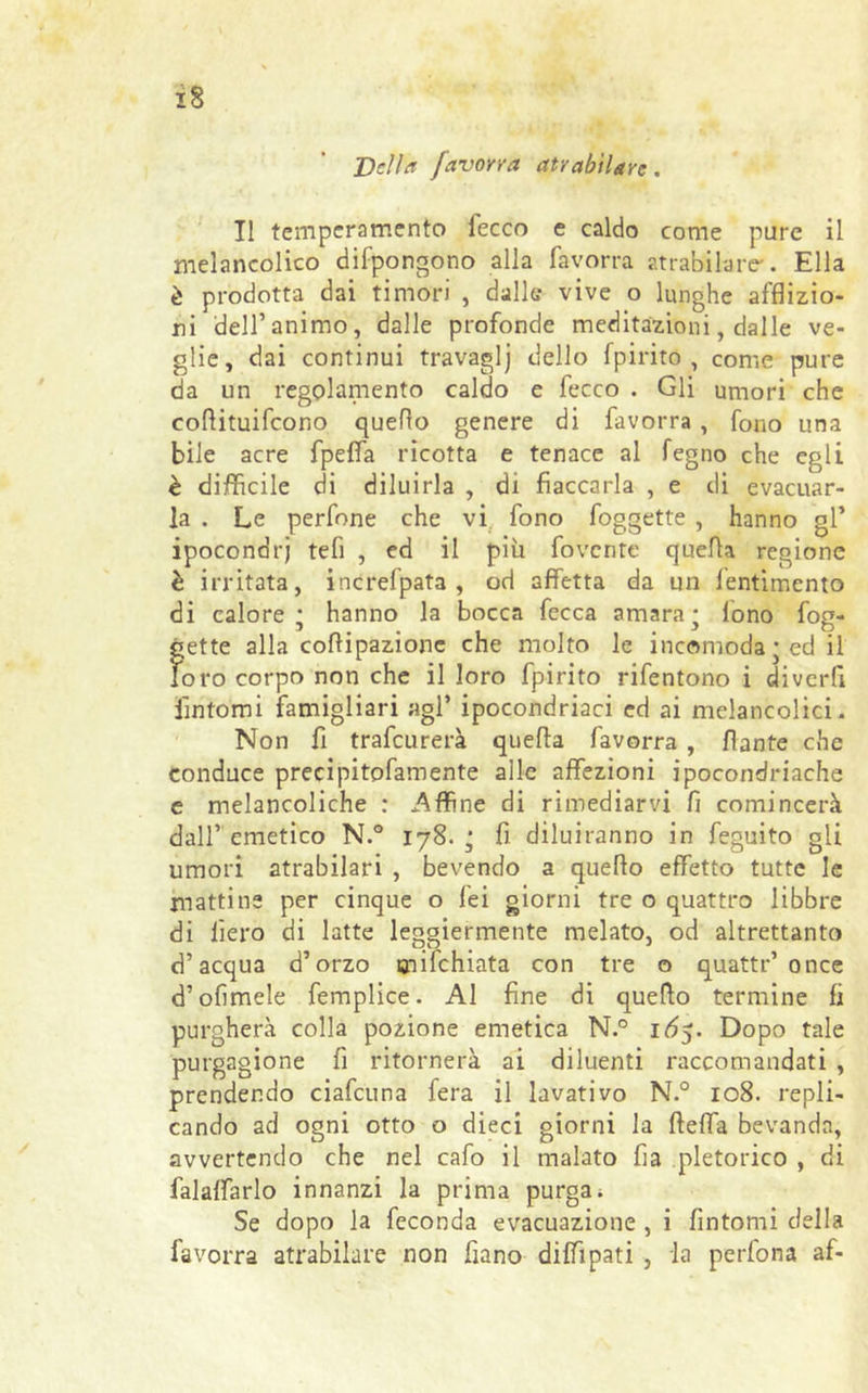 iS Velia javorra atyabitare. Il temperamento fecco e caldo come pure il melancolico difpongono alla favorra atrabilare*. Ella è prodotta dai timori , dalle vive o lunghe afflizio- ni dell’animo, dalle profonde meditazioni, dalle ve- glie, dai continui travaglj dello fpirito , come pure da un regolamento caldo e fecco . Gli umori che coflituifcono quello genere di favorra , fono una bile acre fpefla ricotta e tenace al fegno che egli è difficile di diluirla , di fiaccarla , e di evacuar- la . Le perfone che vi fono foggette , hanno gl’ ipocondri tefi , ed il più fovente quella regione è irritata, increfpata , od affetta da un lentimcnto di calore* hanno la bocca fecca amara* lono fog- gette alla coflipazione che molto le incomoda ; ed il foro corpo non che il loro fpirito rifentono i diverfi fintomi famigliari agl’ ipocondriaci ed ai melancolici. Non fi trafeurerà quella favorra , flante che conduce precipitofamente alle affezioni ipocondriache e melancoliche : .Affine di rimediarvi fi comincerà dall’ emetico N.° 178. ‘ fi diluiranno in feguito gli umori atrabilari , bevendo a queflo effetto tutte le mattine per cinque o lei giorni tre o quattro libbre di lìero di latte leggiermente melato, od altrettanto d’acqua d’orzo snilchiata con tre o quatti*’once d’olimele femplice. Al fine di queflo termine fi purgherà colla pozione emetica N.° 1Ó5. Dopo tale purgagione fi ritornerà ai diluenti raccomandati , prendendo ciafcuna fera il lavativo N.° 108. repli- cando ad ogni otto o dieci giorni la ftefla bevanda, avvertendo che nel cafo il malato fia pletorico , di falaffarlo innanzi la prima purgai Se dopo la feconda evacuazione , i fintomi della favorra atrabilare non fiano diffipati , la perfona af-