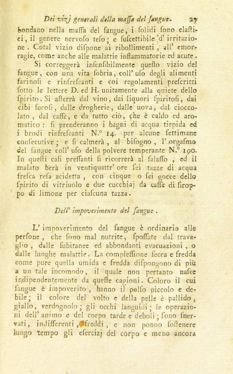 bendano nella malfa del fangue, i folidi fono elatti- ei, il genere nervofo tefo ; e fufeettibile'd’irritazio- ne . Cotal vizio difpone ai ribollimenti , all’ emor- ragie, come anche alle malattie infiammatorie ed acute. Si correggerà infenfibilmente quello vizio del fangue, con una vita fobria, coll’ufo degli alimenti farinofi e rinfrefeanti e coi regolamenti preferitti fotto le lettere D. ed H. unitamente alla quiete dello fpirito.Si atterrà dal vino, dai liquori fpiritofi, dai cibi furofi, dalle drogherie, dalle uova, dal ciocco- lato, dal caffè, e da tutto ciò, che è caldo ed aro- matico : fi prenderanno i bagni di acqua tiepida ed i brodi rinfrefeanti N.° 14. per alcune fettimane confecutive ; e fi calmerà , al bifogno , F orgafmo del fangue colf ufo della polvere temperante N.° i<?o. In quelli cafi prelfanti li ricorrerà al falalfo , ed il malato berà in ventiquattr’ ore fei tazze di acqua frefea refa addetta , con cinque o fei gocce dello fpirito di vitriuolo e due cucchiai da caffè di firop- po di limone per ciafcuna tazza. Del/’ impoverimento del fangue . L’ impoverimento del fangue è ordinario alle perfone , che fono mal nutrite, fpoflate dal trava- glio , dalle fubitanee ed abbondanti evacuazioni , o dalle lunghe malattie. La compleffione fecca e fredda come pure quella umida c fredda difpongono di più a un tale incomodo, il quale non pertanto nafee indipendentemente da quelle cagioni. Coloro il cui fangue è impoverito , hanno il p©lfo piccolo e de- bile; il colore del volto c della pelle è pallido, giallo, verdognolo; gli occhi languidi ; le operazio- ni dell’ animo e del corpo tarde e deboli ; fono {ner- vati, indifferenti .♦freddi , e non ponno lottenere lungo tempo gli efercizj del corpo e meno ancora