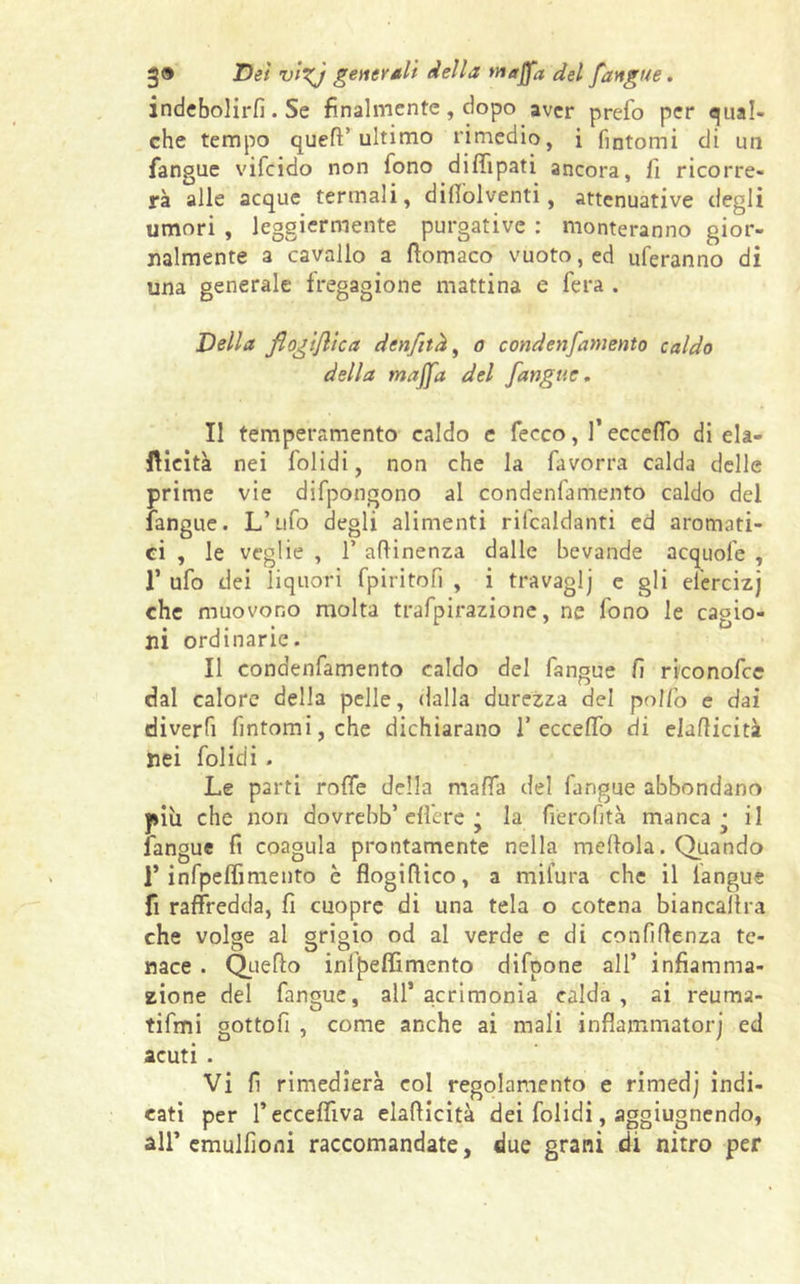 indebolirli. Se finalmente, dopo aver prefo per qual- che tempo quell’ultimo rimedio, i fintomi di un fangue vifcido non tono diffipati ancora, fi ricorre- rà alle acque termali, diSolventi , attenuative degli umori , leggiermente purgative : monteranno gior- nalmente a cavallo a filomaco vuoto, ed uferanno di una generale fregagione mattina e fera . Della jìogijltca denfitk, o condenfamento caldo della majfa del [angue. Il temperamento caldo e fecco, l’eccedo di ela- ftieità nei folidi, non che la favorra calda delle prime vie difpongono al condenfamento caldo del fangue. L’ufo degli alimenti rifcaldanti ed aromati- ci , le veglie , 1’ attinenza dalle bevande acquofe , T ufo dei liquori fpiritofi , i travaglj e gli efercizj che muovono molta trafpirazione, ne fono le cagio- ni ordinarie. Il condenfamento caldo del fangue fi riconofce dal calore della pelle, dalla durezza del pollo e dai diverfi fintomi, che dichiarano 1’eccefifo di eluflicità nei folidi . Le parti rotte della malfa del fangue abbondano più che non dovrebb’ efi'cre • la fierofità manca ^ il fangue fi coagula prontamente nella mettola. Quando 1’infpelfimento è flogittico, a mifura che il langue fi raffredda, fi cuopre di una tela o cotena biancattra che volge al grigio od al verde e di confidenza te- nace . Quello infpeffimento difpone all’ infiamma- zione del fangue, all’acrimonia calda, ai reuma- tifmi gottofi , come anche ai mali infiammato!') ed acuti . Vi fi rimedierà col regolamento e rimedj indi- cati per l’ecceffiva elatticità dei folidi, aggiugnendo, all* emulfioni raccomandate, due grani di nitro per